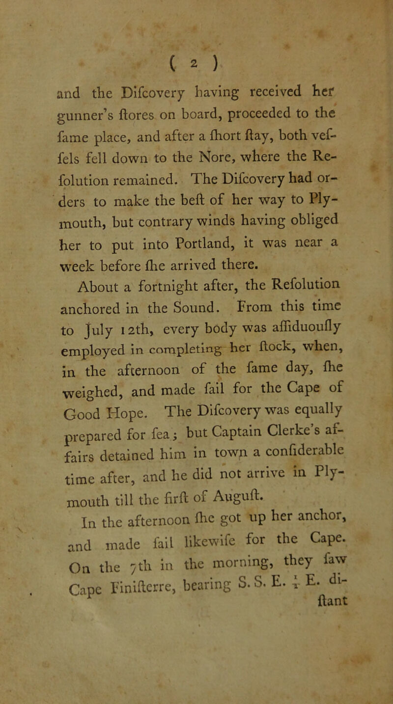 and the Difcovery having received her gunner’s ftores on board, proceeded to the fame place, and after a fhort flay, both vef- fels fell down to the Nore, where the Re- folution remained. The Difcovery had or- ders to make the bell of her way to Ply- mouth, but contrary winds having obliged her to put into Portland, it was near a week before lire arrived there. About a fortnight after, the Refolution anchored in the Sound. From this time to July 12th, every body was alTiduoufly employed in completing her Hock, when, in the afternoon of the fame day, ftie weighed, and made fail for the Cape of Good Hope. The Difcovery was equally prepared for fea; but Captain Clerke s af- fairs detained him in town a confiderable time after, and he did not arrive in Ply- mouth till the firft of Auguft. In the afternoon fhe got up her anchor, and made fail likewife for the Cape. On the /th in the morning, they faw Cape Finifterre, bearing S. S. E. 4- E. di- ^ ftant