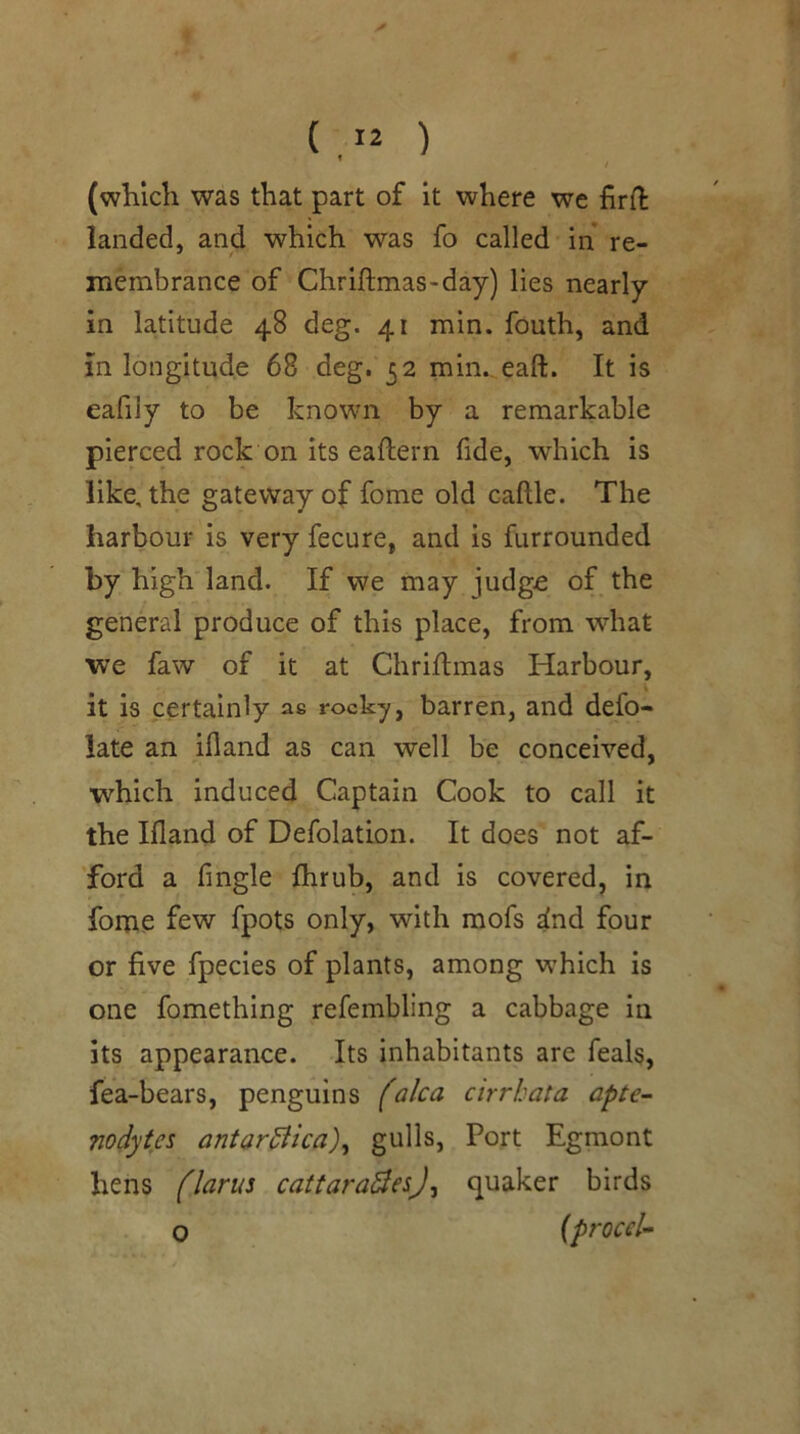 (which was that part of it where we firft landed, and which was fo called in re- membrance of Chriftmas-day) lies nearly in latitude 48 deg. 41 min. fouth, and in longitude 68 deg. 32 min.,.eaft. It is eafily to be known by a remarkable pierced rock on its eaftern fide, which is like, the gateway of fome old caftle. The harbour is very fecure, and is furrounded by high land. If we may judg£ of the general produce of this place, from what we faw of it at Chriftmas Harbour, it is certainly as rocky, barren, and defo- late an ifland as can well be conceived, which induced Captain Cook to call it the Ifland of Defolation. It does not af- ford a Angle fhrub, and is covered, in fome few fpots only, with mofs dnd four or five fpecies of plants, among which is one fomething refembling a cabbage in its appearance. Its inhabitants are feals, fea-bears, penguins (aka cirrhata apte- nodytes antardiica)^ gulls. Port Egmont hens flarus cattara^esj^ quaker birds o {procek