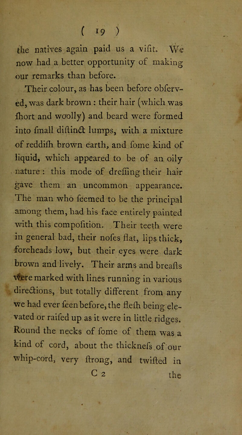 the natives again paid us a vifit. We now had a better opportunity of making our remarks than before. Their colour, as has been before obferv- ed, was dark brown: their hair (which was Ihort and woolly) and beard were formed into fmall didind: lumps, with a mixture of reddifh brown earth, and fome kind of liquid, which appeared to be of an oily nature : this mode of dreffing their hair gave them an uncommon appearance. The man who feemed to be the principal among them, had his face entirely painted with this compofition. Their teeth were in general bad, their nofes flat, lips thick, •foreheads low, but their eyes were dark brown and lively. Their arms and breads t^re marked with lines running in various diredfions, but totally different from any we had ever feen before, the flefh being ele- vated or raifed up as it were in little ridges. Round the necks of fome of them was a kind of cord, about the thicknefs of our whip-cord, very ftrong, and twifted in C 2 the