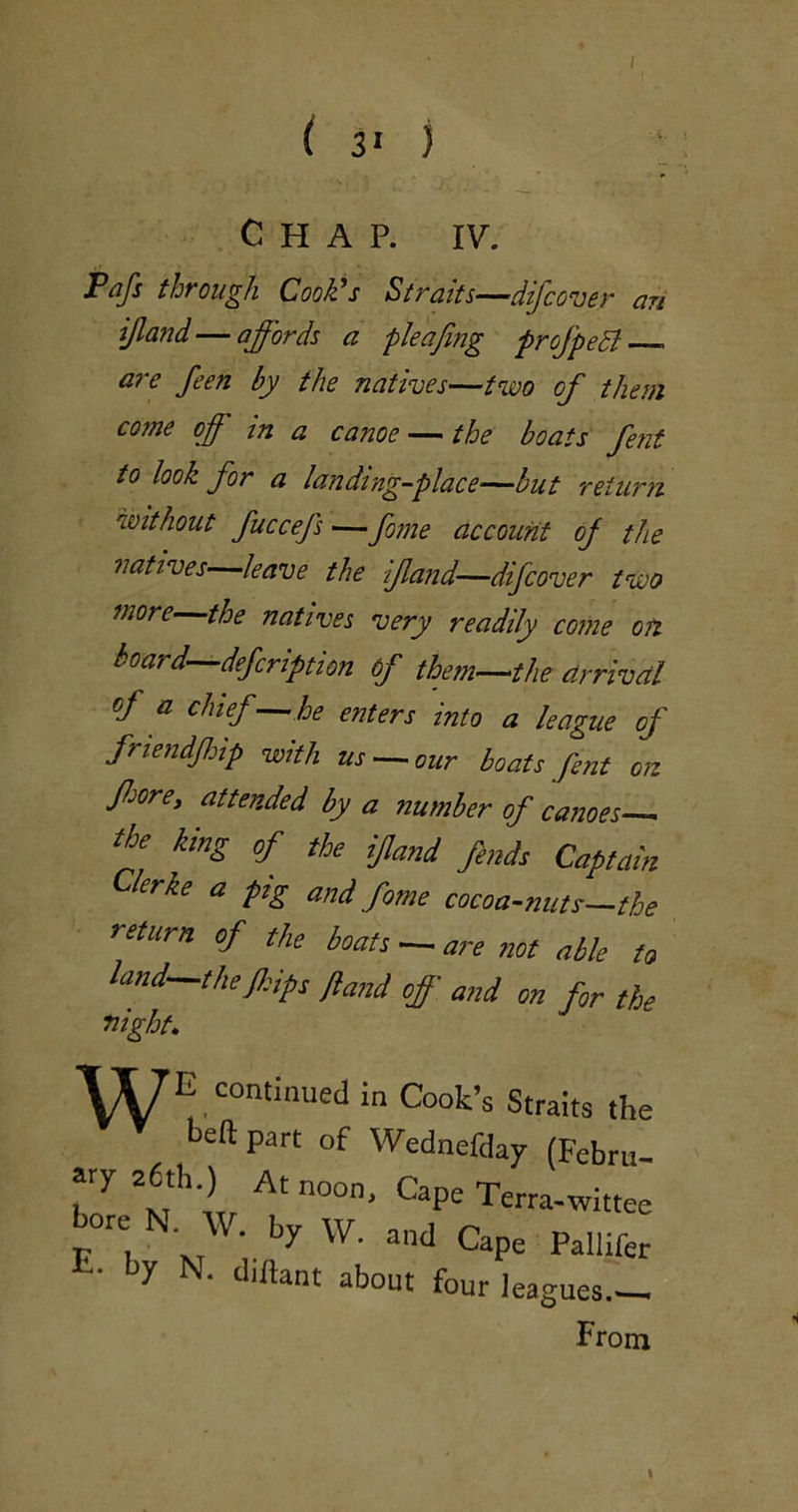 Pafs through Cook's Straits—difcover an ijland—affords a pleafmg profpeSl are feen by the natives—two of them come off m a canoe — the boats fetit to look for a landing-place—but return without fuccefs —ffne account oj the natives leave the if and—difcover two more-^the natives very readily come on board—defcription 6f them—the arrival of a chief—he enters into a league of friendffip with us —our boats fent on fforey attended by a number of canoes king of the fund finds Captain Clerke a pig and fome cocoa-nuts—the return of the boats — are not able to land—the fidps Jiand off and on fir the night. VyE continued in Cook’s Straits t neftpart of Wednefday (Febr ary 26th.) At noon. Cape Terra-witt bore N. w. by W. and Cape Pallil E- by N. dtftant about four leagues-