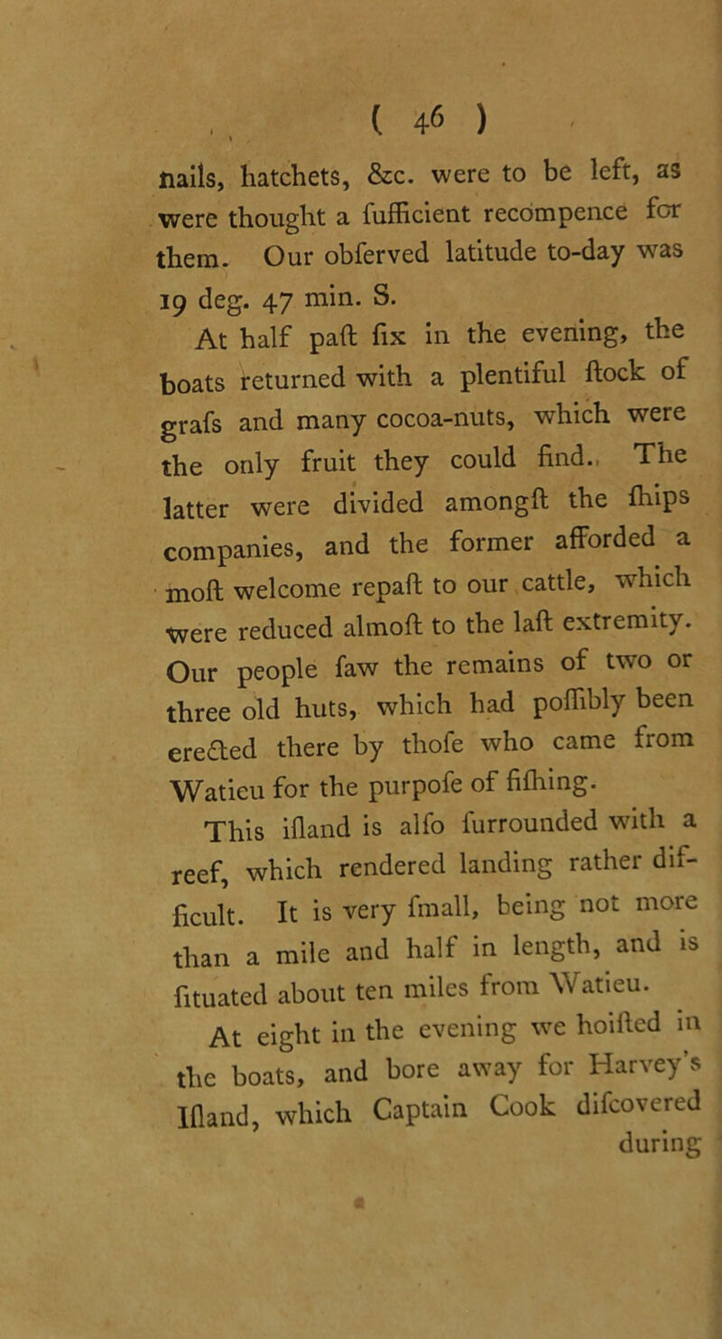 I nails, hatchets, &c. were to be left, as were thought a fufficient recbmpence for them. Our obferved latitude to-day was 19 deg. 47 min. S. At half pad fix in the evening, the boats returned with a plentiful dock of grafs and many cocoa-nuts, which were the only fruit they could find., The latter were divided amongd the dups companies, and the former afforded a mod welcome repad to our, cattle, which were reduced almod to the lad extremity. Our people faw the remains of two or three old huts, which had podibly been ere<ded there by thofe who came from Watieu for the purpofe of fifhmg. This ifiand is alfo furrounded wdth a reef, which rendered landing rather dif- ficult. It is very fmall, being not more than a mile and half in length, and is fituated about ten miles from Watieu. At eight in the evening we hoided m the boats, and bore away for Harvey’s Ifland, which Captain Cook difcovered during