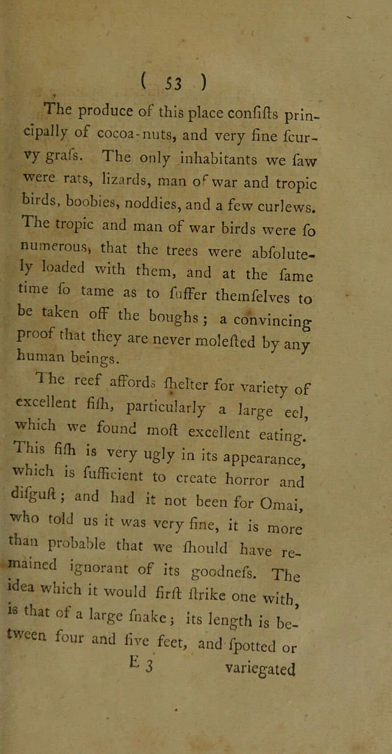 ( ( 53 ) f The produce of this place confifls prin- cipally of cocoa-nuts, and very fine fcur- vy grafs. The only inhabitants we faw were rats, lizards, man of war and tropic birds, boobies, noddies, and a few curlews. The tropic and man of war birds were fo numerous, that the trees were abfolute- ly loaded with them, and at the fame time fo tame as to fuffer themfelves to be taken off the boughs; a convincing proof that they are never molefted by any human beings. T he reef affords fhefter for variety of excellent fifh, particularly a large eel which we found moft excellent eating’ This fifli is very ugly in its appearance, which IS fufficient to create horror and difguft; and had it not been for Omai, who told us it was very fine, it is more than probable that we fbould have re- mained ignorant of its goodnefs. The idea which it would firft ftrifce one with, 13 that of a large fnake; its length is be- tween four and live feet, and fpotted or 3 variegated