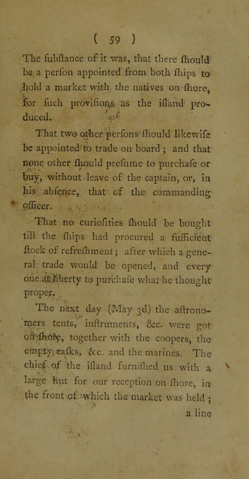 The fubftance of it was, that there fhould be a perfon appointed from both fhips to .hold a market with the natives on fhore, for fuch provifio%a>::'as the ifland pro-^ duced. ■ That two other. perfons fliouM likewife be appointed'fo trade on board ; and that none other f^uld prefume to purchafe or buy, without 4eave of the captain, or, in his abfence, that of the commanding plEcer. ; 'v ; ^ That no curiofities fhould be bought till the fhips had procured a fufficient flock of refrefhment; after which a gene- ral trade would be opened, and every dheJiiCifiberty to purchafe what he thought proper. , The next day (May 3d) the aftrono- ,mers tents, inftruments, &c. were got oh';fh,6i^, together with the coopers, the^ emptyj.eafks, &c. and the marines. The chiefvof 'the ifland furniflied us with a large Hut for our reception on fhore, in the front of which the market was held • a line