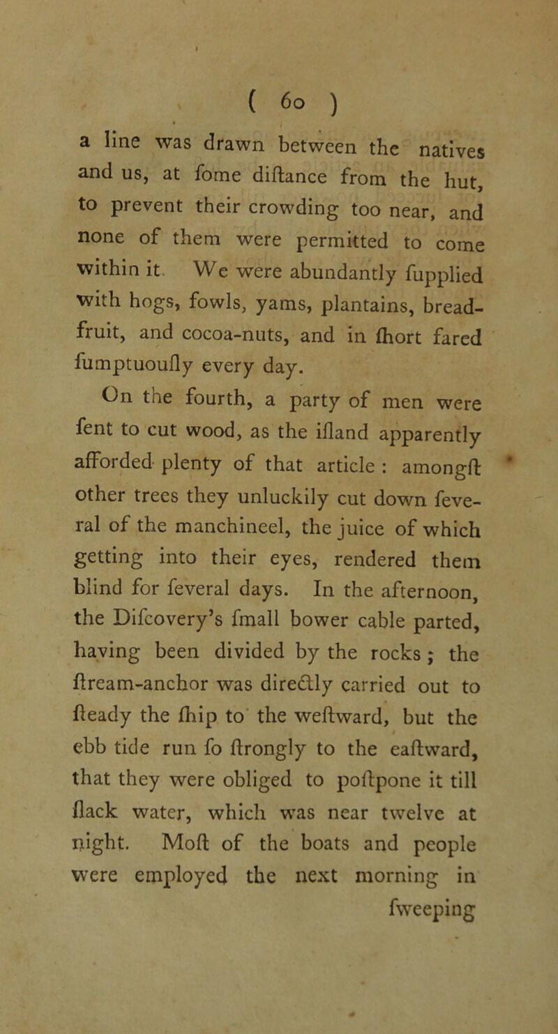 a line was drawn between the natives and us, at fome diftance from the hut, to prevent their crowding too near, and none of them were permitted to come within it. We were abundantly fupplied with hogs, fowls, yams, plantains, bread- fruit, and cocoa-nuts, and in (hort fared fumptuoufly every day. On the fourth, a party of men were fent to cut wood, as the illand apparently afforded plenty of that article : amongft * other trees they unluckily cut down feve- ral of the manchineel, the juice of which getting into their eyes, rendered them blind for feveral days. In the afternoon, the Difcovery’s fmall bower cable parted, haying been divided by the rocks; the ftream-anchor was diredly carried out to heady the fhip to‘ the weftward, but the ebb tide run fo ftrongly to the eaftward, that they were obliged to pofipone it till flack water, which was near twelve at night. Mod of the boats and people were employed the next morning in fweeping