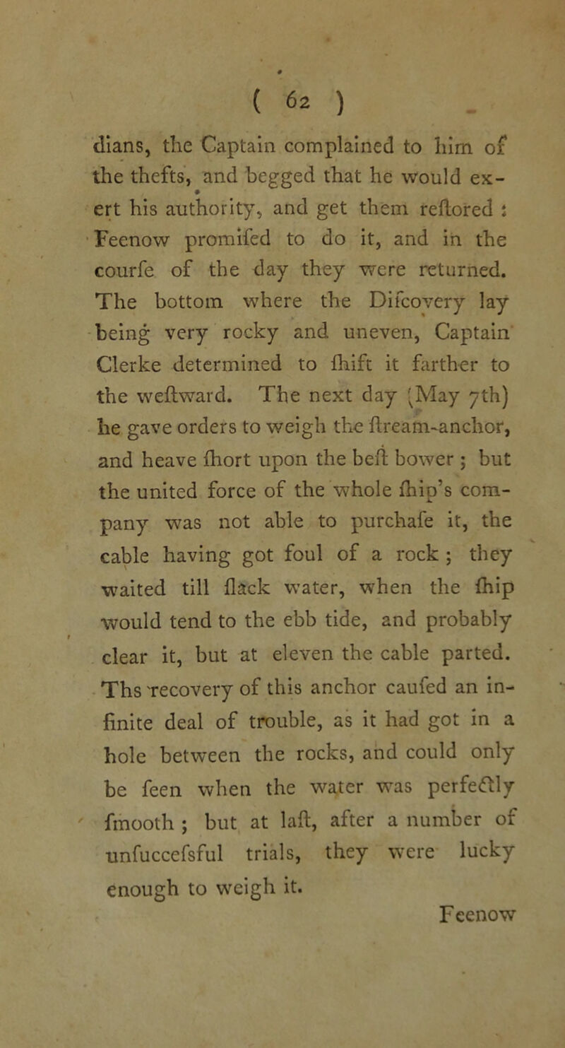 0 ( 62 ) dians, the Captain complained to him oi the thefts, and begged that he would ex- ert his authority, and get them reftoired i 'Feenow promifed to do it, and iii the courfe of the day they were returned. The bottom where the Difcovery lay being very rocky and uneven, Captain Clerke determined to fhift it farther to the weftward. The next day 'May 7th) he gave orders to weigh the ftream-anchor, and heave fhort upon the bed; bower ; but the united force of the whole fhip’s com- pany was not able to purchafe it, the cable having got foul of a rock ; they w^aited till flack water, when the fliip would tend to the ebb tide, and probably clear it, but at eleven the cable parted. Tbs 'recovery of this anchor caufed an in- finite deal of trouble, as it had got in a hole between the rocks, and could only be feen when the water was perfeftly ' fmooth ; but at laft, after a number of unfuccefsful trials, they were' lucky enough to weigh it. Feenow