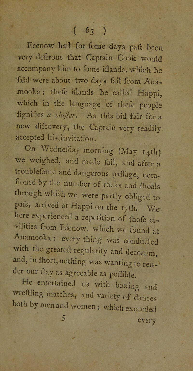 Feenow had for fome days paft been very defirous that Captain Cook would accompany him to fome iflands, which he faid were about two days fail from Ana- mooka; thefe iflands he called Happi, which in the language of thefe people fignifies a clufter. As this bid fair for a new difcovery, the Captain very readily accepted hisanvitation. On Wednefday morning fMay 14th) wc weighed, and made fail, and after a troublefome and dangerous paffage, occa- fioned by the number of rocks and flioals through which we were partly obliged to pafs, arrived at Happi on the 17 th. We here experienced a repetition of thofe ci- vilities from Feenow, which we found at Anamooka : every thing was conduded with the greateft regularity and decorum, and, in fhort, nothing was wanting to ren-^ der our hay as agreeable as poffible. Fie entertained us with boxing and wreftling matches, and variety of dances lx)th by men and women; which exceeded