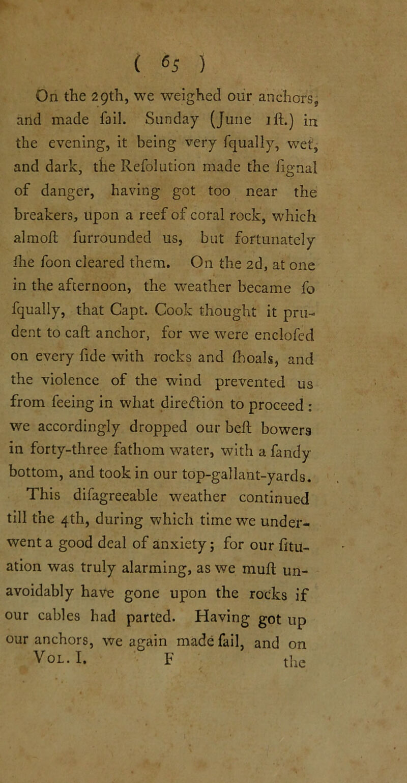 ( ) On the 29th, we weighed our anchors, and made fail. Sunday (June ift.) in the evening, it being very fqually, wet, and dark, the Refolution made the hgnal of danger, having got too near the: breakers, upon a reef of coral rock, which almoft furrounded us, but fortunately Ihe foon cleared them. On the 2d, at one in the afternoon, the weather became fo fqually, that Capt. Cook thought it pru- dent to call anchor, for -we were enclofed on every fide with rocks and (hoals, and the violence of the wind prevented us from feeing in what direction to proceed : we accordingly dropped our beft bowers in forty-three fathom water, with a fandy bottom, and took in our top-gallant-yards. This difagreeable weather continued till the 4th, during which time we under- went a good deal of anxiety; for our fitu- ation was truly alarming, as we muft un- avoidably have gone upon the rocks if our cables had parted. Having got up our anchors, we again made fail, and on VoL.I. F the