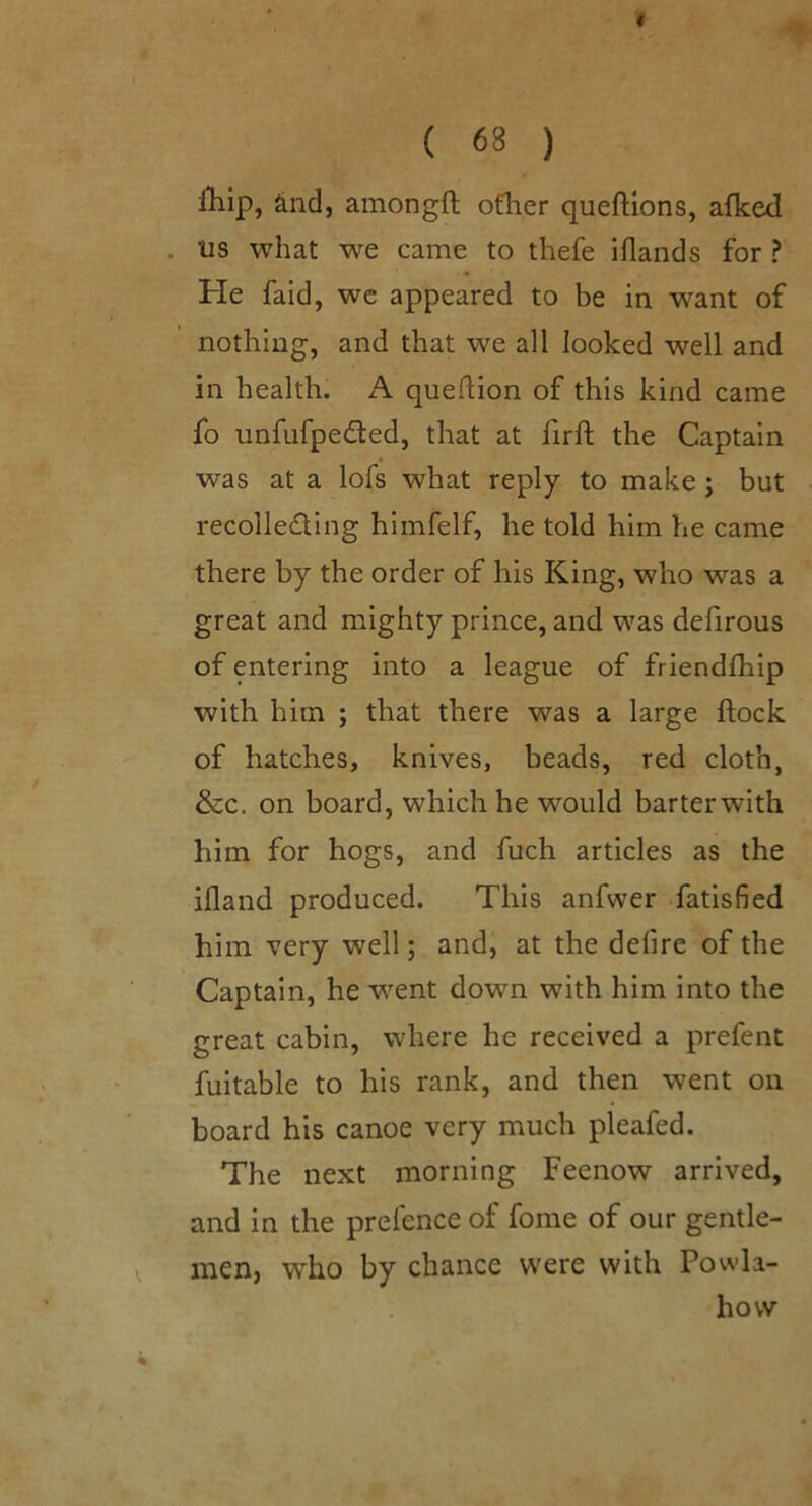 lllip, ^nd, amongft ofher queftlons, afked . us what we came to thefe iflands for ? He faid, we appeared to be in want of nothing, and that we all looked well and in health. A queflion of this kind came fo unfufpedled, that at firft the Captain was at a lofs what reply to make ; but recoiled!ng himfelf, he told him he came there by the order of his King, who was a great and mighty prince, and was defirous of entering into a league of friendfhip with him ; that there was a large flock of hatches, knives, beads, red cloth, &c, on board, which he would barterwith him for hogs, and fuch articles as the ifland produced. This anfwer fatisfied him very well; and, at the defire of the Captain, he went down with him into the great cabin, where he received a prefent fuitable to his rank, and then went on board his canoe very much pleafed. The next morning Feenow arrived, and in the prefence of fome of our gentle- men, who by chance were with Powla- hovv