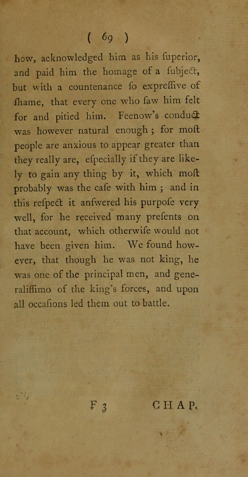 how, acknowledged him as his fuperior, and paid him the homage of a fubjedt, but with a countenance fo expreffive of fhame, that every one w’-ho faw him felt for and pitied him. Feenow’s condud was however natural enough ; for moft people are anxious to appear greater than they really are, efpecially if they are like- ly to gain any thing by it, which moft probably was the cafe with him ; and in this refped it anfwered his purpofe very well, for he received many prefents on that account, which otherwife would not have been given him. We found how- ever, that though he was not king, he was one of the principal men, and gene- raliffimo of the king’s forces, and upon all occafions led them out to battle. F 3 CHAP, %