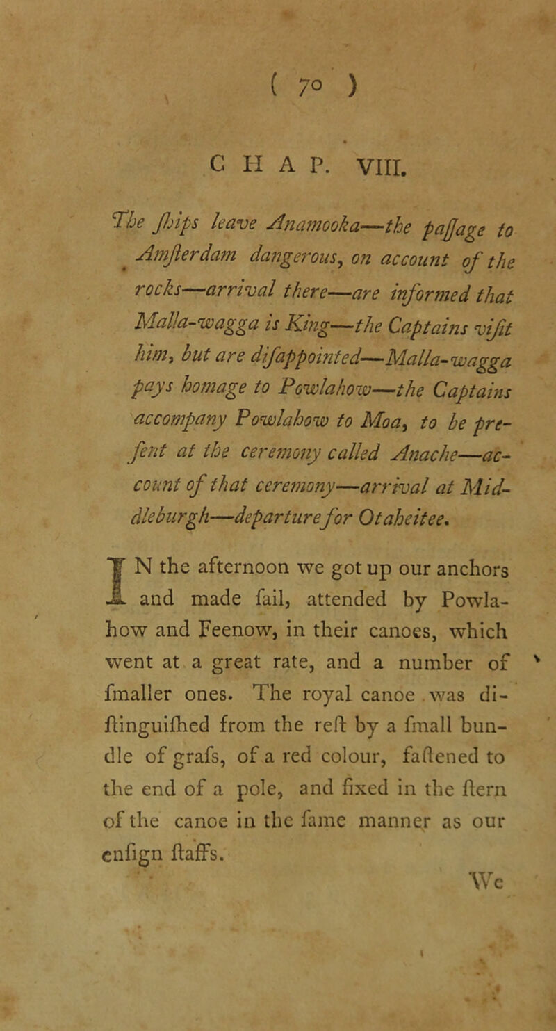 C H A P. Vlir. 'The Jljips Icuvc ^nciwooku—thc pcijja^s to ^ Amjierdam dangerous^ on account of the rocks—arrival there—are informed that Idalla-wagga is King-—the Captains vift liinii but are difappointed—Malla-wagga pays homage to Powlahow—the Captains accompany Powlahow to Moa^ to be pre- fent at the ceremony called Anache—ac- count of that ceremony—arrival at Mid- dlebiirgh—departurefor Otaheitee, IN the afternoon we got up our anchors and made fail, attended by Powla- how and Feenow, in their canoes, which went at a great rate, and a number of ' fmaller ones. The royal canoe . was di- flinguifhed from the reft by a fmall bun- dle of grafs, of a red colour, faftened to the end of a pole, and fixed in the ftern of the canoe in the fame manner as our enfign ftaffs. We