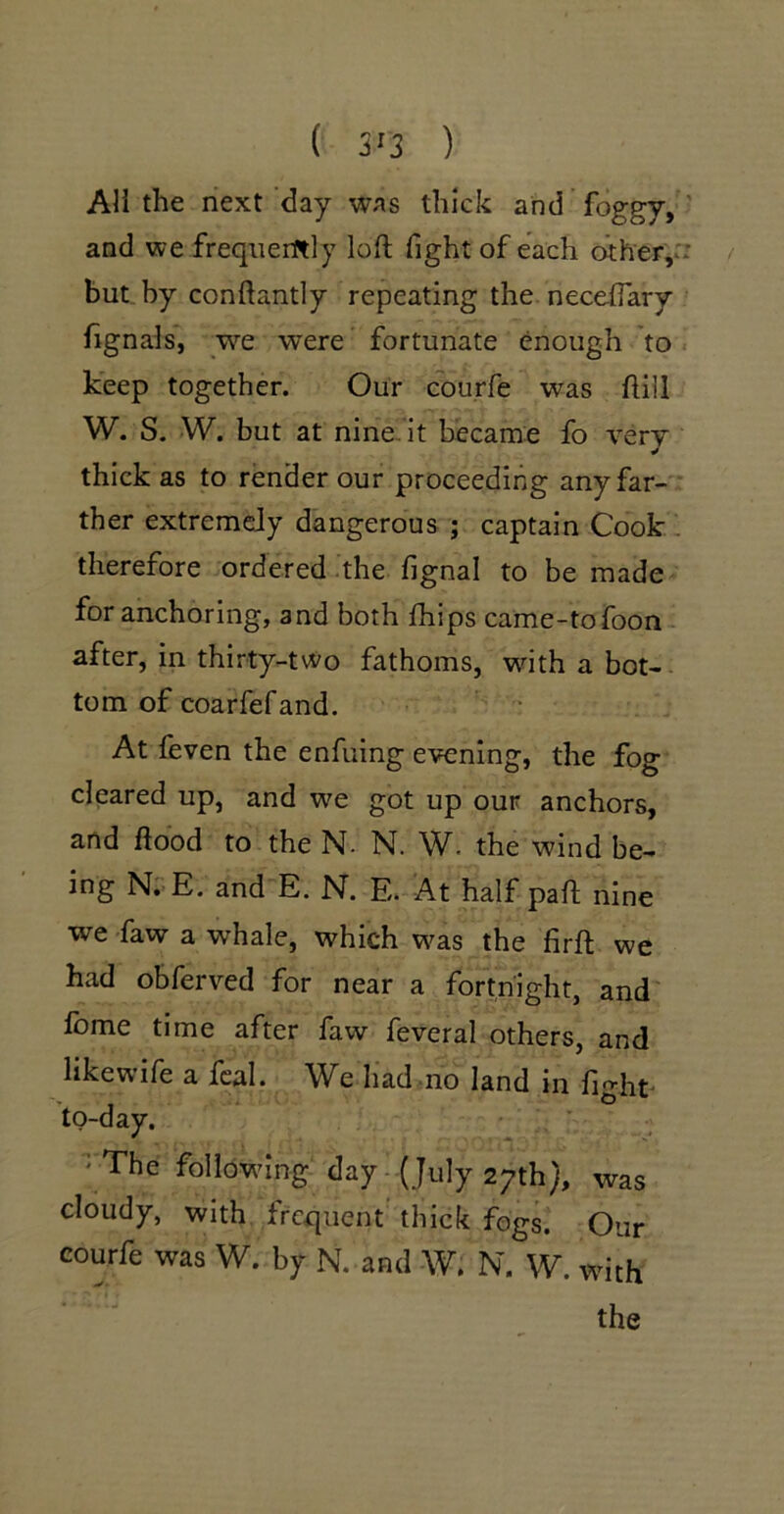 / AH the next day was thick and foggy, ' and we frequently loft fight of each other,r: but by conftantly repeating the. neceftary fignals, w’’e were fortunate enough to keep together. Our courfe was ftill W. S. W. but at nine.it became fo very thick as to render our proceeding any far- * ther extremely dangerous ; captain Cook . therefore ordered the fignal to be made for anchoring, and both ftiips came-tofoon- after, in thirty-two fathoms, wdth a bot-. tom of coarfefand. At feven the enfuing evening, the fog cleared up, and we got up our anchors, and flood to the N- N. \V. the wind be- ing N;-.E. and E. N. E. At half paft nine we faw a whale, which w^as the firft we had obferved for near a fortnight, and feme time after faw feveral others, and likewife a fcal. We liad no land in fight to-day. ■' The following day - (July 27th}, was cloudy, with frequent thick fogs. Our courfe was W. by N. and W. N. W. with the