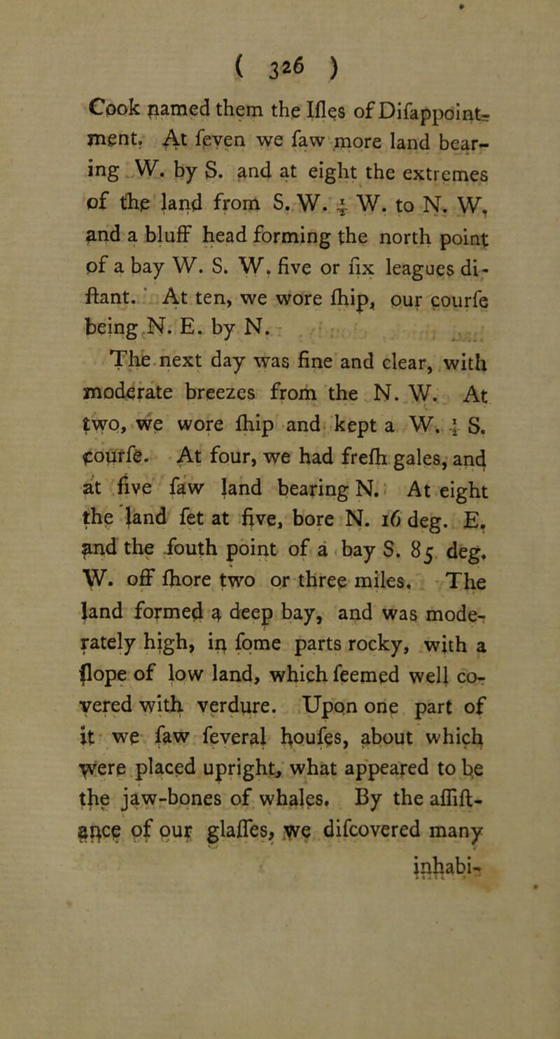 Cook ?iamed them the Ifles of Difappolnt ment. At feyen we faw more land bear- ing W. by S. ^nd at eight the extremes of the land from S. W. 4- W. to N. and a bluff head forming the north point of a bay W. S. W. five or fix leagues di- ftant. ■ At ten, we wore fhip, our courfe being^N. E. by N. The.next day was fine and clear, with moderate breezes from the N. W. At two, we wore fhip and; kept a W, 4 S. oouffe. At four, we had frefh gales,- and at five faw Jand bearing N.: At eight the Jand fet at five, bore N. i6 deg. E, and the fouth point of a <bay S. 85 deg, W. o£F fiiore two or three miles. The land formed ^ deep bay, and was mode- rately high, i|t fqme parts rocky, with a (lope of low land, which feemed well cor yered with verdure. Upon one part of it- we faw feveral houfes, about which yvere placed upright, what appeared to fie the jaw-bones of whales. By the aflifl;- §pce pf pur glaffes, yve difcovered many inhabit