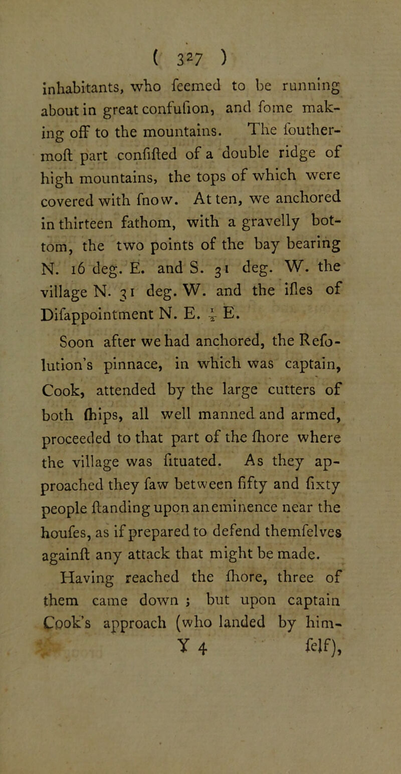 inhabitants, who feemed to be running about in great confufion, and foine mak- ing off to the mountains. The fouther- moft part confifted of a double ridge of high mountains, the tops of which were covered with fnow. At ten, we anchored in thirteen fathom, with a gravelly bot- tom, the two points of the bay bearing N. i6 deg. E. and S. 31 deg. W. the village N. i deg. W. and the ifles of Difappointment N. E. 4 E* Soon after we had anchored, the Refo- lution’s pinnace, in which was captain, Cook, attended by the large cutters of both (hips, all well manned and armed, proceeded to that part of the fhore where the village was fituated. As they ap- proached they faw between fifty and fixty people handing upon an eminence near the houfes, as if prepared to defend themfelves againft any attack that might be made. Having reached the fhore, three of them came down j but upon captain Cook’s approach (who landed by him- Y 4 fclf).