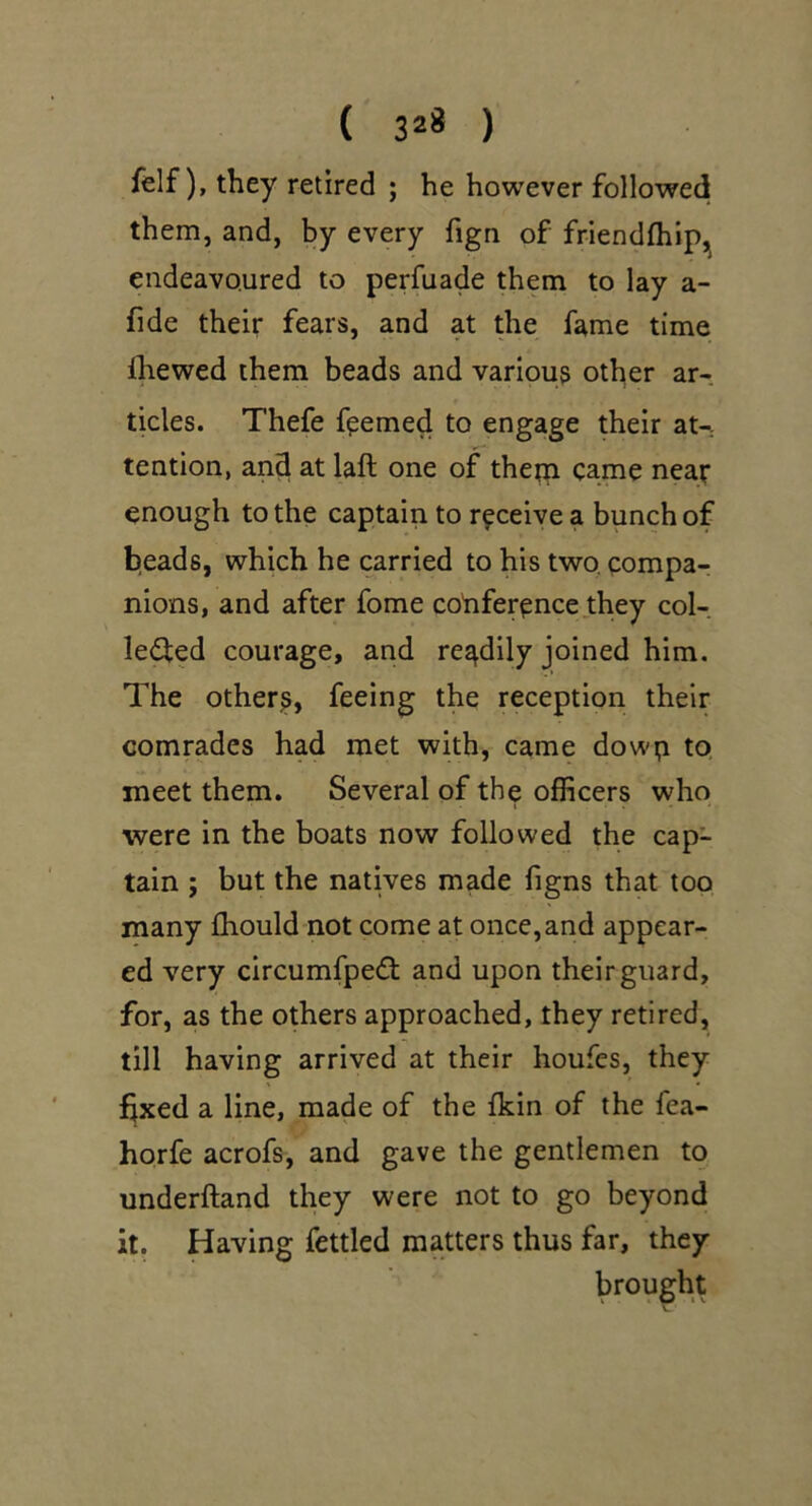 ( 32* ) felf), they retired ; he however followed them, and, by every fign of friendftilp,^ endeavoured to perfuade them to lay a- fide their fears, and at the fame time Ihewed them beads and various other ar- ticles. Thefe f^emed to engage their aU tention, and at laft one of thetn came near enough to the captain to receive a bunch of beads, which he carried to his two. compa- nions, and after fome coriference they col- leifed courage, and readily joined him. The others, feeing the reception their comrades had met with, came dowp to, meet them. Several of the officers who were in the boats now followed the cap- tain ; but the natives made figns that too many fhould not come at once,and appear- ed very circumfpedt and upon their guard, for, as the others approached, they retired, till having arrived at their houfes, they fixed a line, made of the fkin of the fea- horfe acrofs, and gave the gentlemen to underftand they were not to go beyond it. Having fettled matters thus far, they brought