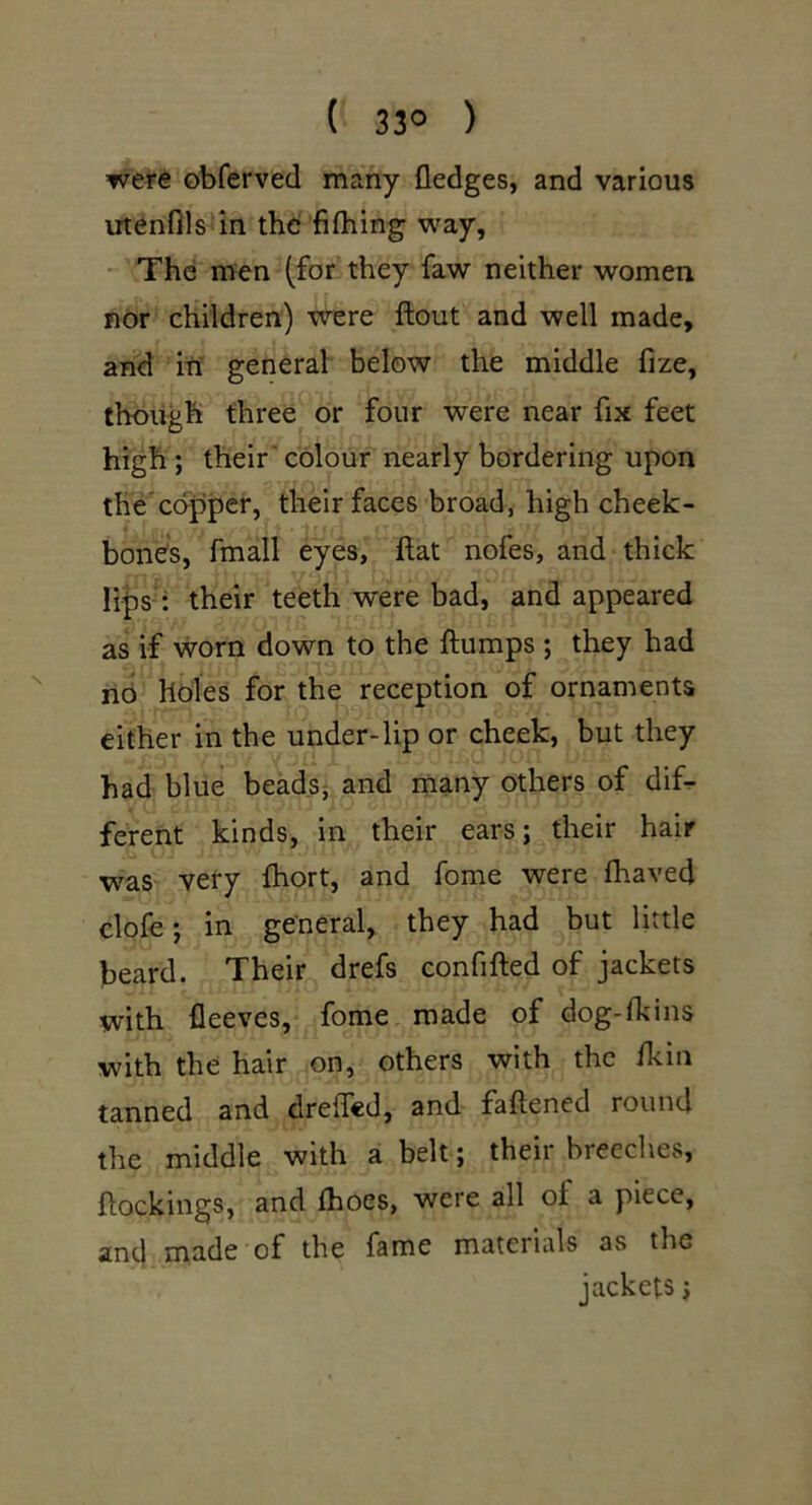 ( 33° ) wet6 obferved many fledges, and various utenflls^in th6 fifliing way, -' The men (for they faw neither women nor children) were ftout and well made, and in general below the middle fize, though three or four were near fix feet high; their'colour nearly bordering upon the*copper, their faces broad, high cheek- bones, fmall eyes, flat nofes, and thick lips : their teeth were bad, and appeared as if worn down to the flumps ; they had no holes for the reception of ornaments either in the under-lip or cheek, but they had blue beadsj and many others of dif^ ferent kinds, in their ears; their hair was very fhort, and fome were fhaved clofe; in general, they had but little beard. Their drefs confifled of jackets with fleeves, fome made of dog-lkins with the hair on, others with the /kin tanned and drefled, and faflened round the middle with a belt; their breedies, flockings, and fhoes, were all of a piece, and made of the fame materials as the jackets j