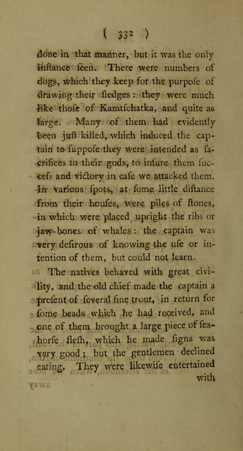 done in tliat manner, but it was the only ihftance feeno There were numbers of dogs, which'they keep for the purpofe of drawing their ^fledges: they w’ere much ^ike thofe of Kamtfchatka, and quite as large. iMany /of them had evidently been juft killed, which induced the cap- tain to fuppofe they were intended as fa- 'icfifices to their gods, to infure them fuc- cefs and vidory in cafe we attacked them. Tn various fpots,- at fome little diftance ifrom their houfes, were piles of ftones, in which were placed upright the ribs or jaw-bones3 of whales: the captain w^as -irery defirous of knowing the ufe or in- tention of them, but could not learn. The natives behaved with great civi- ?lity, and the old chief made the captain a sprefent of ifeveral fine trout, in return for 3 fome beads which he had received, and jone of them brought a large piece of fea- . hprfe . flefti, which he made .figns was very good,j,^^but the gentlemen declined ^ jcating, They were likewife entertained