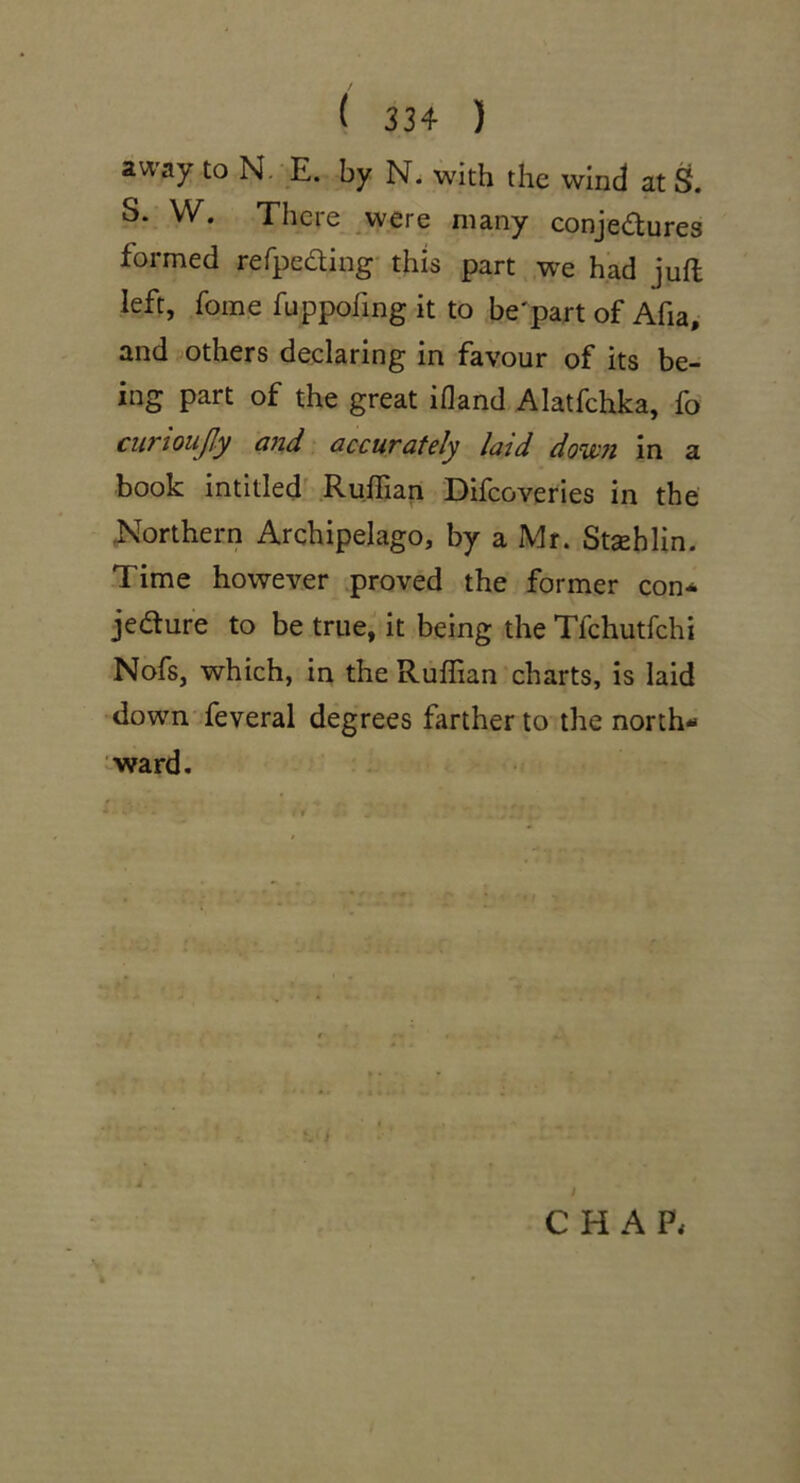 away to N. E. by N. with the wind at S. S. W. There were many conjedures formed rerpeding this part we had juft left, fome fuppofing it to be'part of Afia, and 'Others declaring in favour of its be- ing part of the great ifland Alatfchka, fo curioujjy ctJid accurately laid down in a book intitled' Ruftian Difcoveries in the Northern Archipelago, by a Mr. Stsehlin. Time however proved the former con-o jedure to be true, it being the Tfchutfchi Nofs, which, in the Ruftian charts, is laid down feveral degrees farther to the north- ward. CHAP.