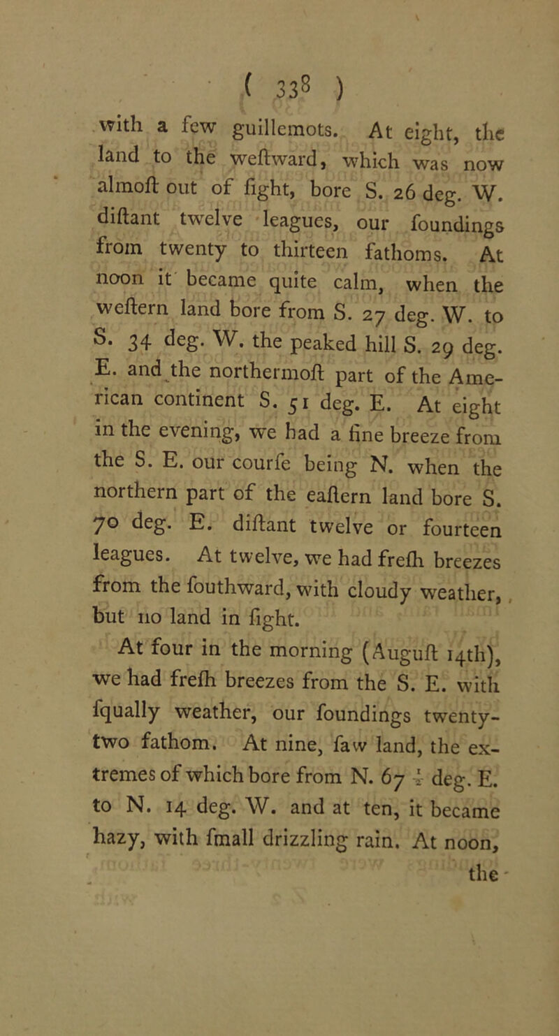 • ( 33S ) with a few guillemots. At eight, the land to the weftward, which was now almoft out of fight, bore S. 26 deg. W. diftant twelve leagues, our foundings from twenty to thirteen fathoms. At noon it became quite calm, when the weftern land bore from S. 27 deg. W. to S. 34 deg. W. the peaked hill S. 29 deg. E. and the northermoft part of the Ame- rican continent S. 51 deg. E. At eight in the evening, we had a fine breeze from the S. E. our courfe being N. when the northern part of the eaftern land bore S. 70 deg. E. diftant twelve or fourteen leagues. At twelve, we had frefli breezes from the fouthward, with cloudy weather,, but no land in fight. At four in the morning (Auguft 14th), we had frefti breezes from the S. E. with fqually weather, our foundings twenty- two fathom. At nine, faw land, the ex- tremes of which bore from N. 67 4- deg. E. to N. 14 deg. W. and at ten, it became hazy, with fmall drizzling rain. At noon, the'