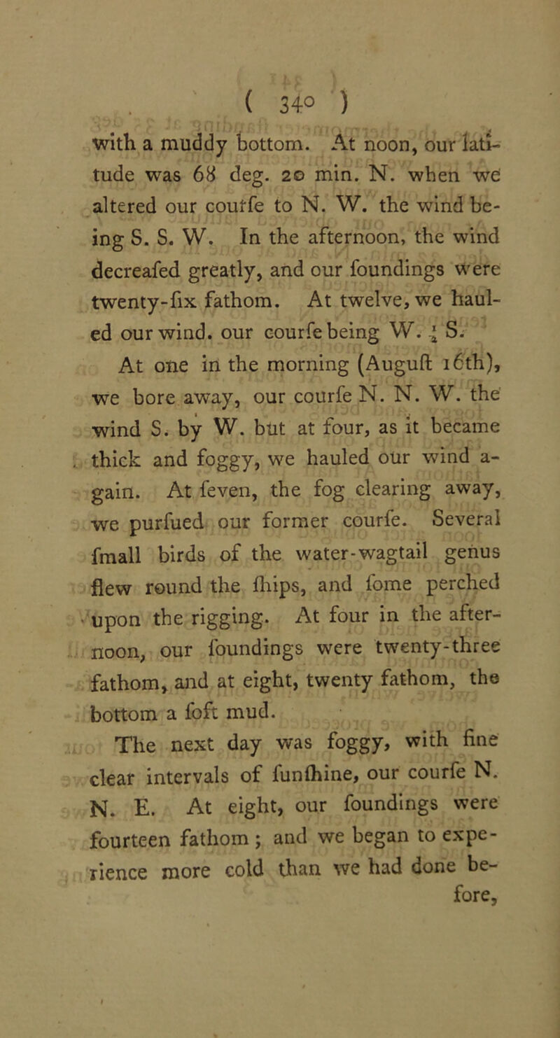 ( 34° ) with a muddy bottom. At noon, our latl- tude was 68 deg. 20 min. N. when wei altered our coutfe to N. W. the wind be- ing S. S. W. In the afternoon, the wind decreafed greatly, and our foundings were twenty-fix fathom. At twelve, we haul- ed our wind, our eourfe being W. 4 S. At one in the morning (Auguft i6th), we bore away, our eourfe N. N. W. the wind S. by W. but at four, as it became . thick and foggy, we hauled our wind a- gain. At feven, the fog clearing away, we purfued our former eourfe. Several fmall birds of the water-wagtail genus flew round the fhips, and fome perched * upon the rigging. At four in the after- noon, our foundings were twenty-three fathom, and at eight, twenty fathom, the bottom a foft mud. The next day was foggy, with fine clear intervals of funlhine, our eourfe N. N. E. At eight, our foundings were fourteen fathom ; and we began to expe- rience more cold than we had done be- fore,