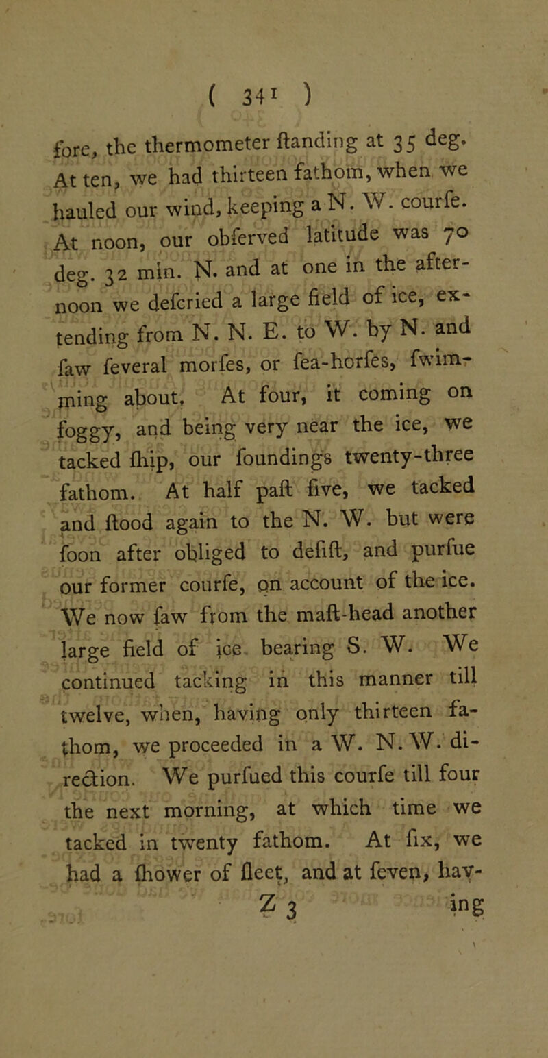 ibre, the thermometer ftanding at 35 deg. At ten, we had thirteen fathom, when we hauled our wind, keeping a N. W. courfe. At noon, our obferved latitude was 70 deg. 32 min. N. and at one in the after- noon we defcried a large field of ice, ex- tending from N. N. E. to W. by N. and faw feveral morfes, or fea-horfes, fwimr ming about. At four, it coming on foggy, and bemg very near the ice, we tacked fliip, our foundings twenty-three fathom. At half paft five, we tacked and flood again to the N. W. but were foon after obliged to defift, and purfue our former courfe, on account of the ice. We now faw from the maft-head anothet large field of ice, bearing S. W. We continued tacking in this manner till twelve, when, having only thirteen fa- thom, we proceeded in a W. N.W. di- rection. We purfued this courfe till four the next morning, at which time we tacked in twenty fathom. At fix, we had a fliower of fleet, and at feven, hay-