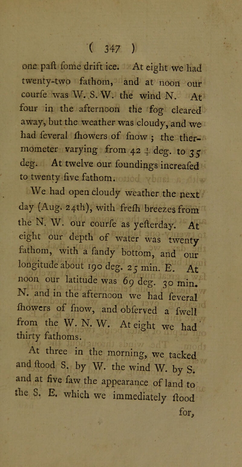 one paft fome drift ice. At eight we had twenty-two fathom, and at noon our courfe wasW. ,S.W. the wind N. At four in the afternoon the fog cleared away, but the weather was cloudy, and we had feveral Ihowers of fnow ; the ther- mometer varying from 42 4 deg. to 3^ deg. At twelve our foundings increafed to twenty-five fathom. We had open cloudy weather , the next day (Aug. 24th), with frelh breezes from the N. W. our courfe as yefterday. At eight our depth of water was twenty fathom, with a fandy bottom, and our longitude about 190 deg. 25 min. E. At noon our latitude was 69 deg. 30 min, N. and in the afternoon we had feveral fhowcrs of fnow, and obferved a fwell from the W. N. W. At eight we had' thirty fathoms. At three in the morning, we tacked and ftood S. by W. the wind W. by S. and at five faw the appearance of land to the S. E. which we immediately food for.