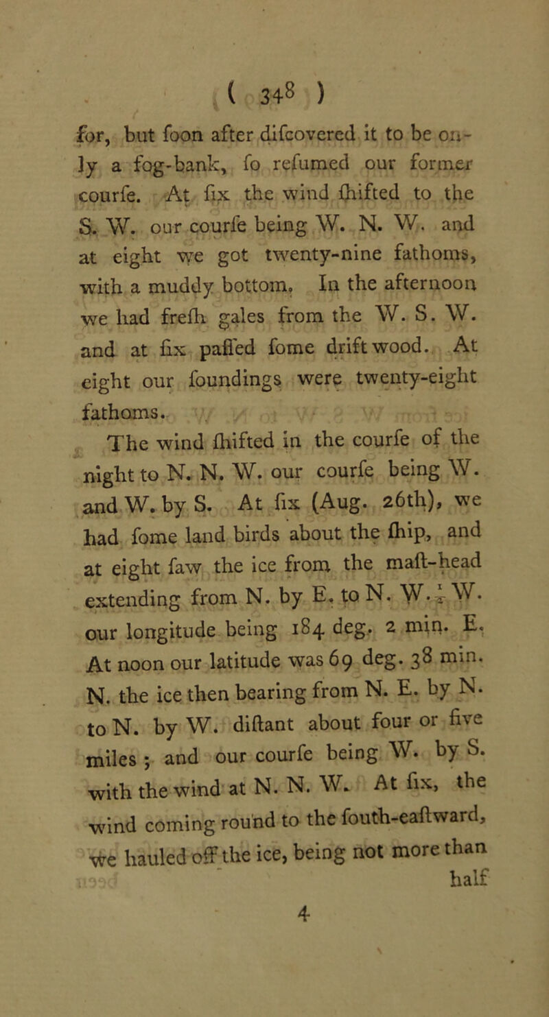 for, but foon after difcovered it to be on- ly a fog-bank, fo refumed our former courfe. At fix the wind drifted to the S. W. our courfe being \V. N. W. and at eight we got twenty-nine fathoms, with a muddy bottom. In the afternoon we had frelh gales from the W. S. \V. and at fix pafied fome driftwood. At eight our foundings were twenty-eight fathoms. jj. The wind fliifted in the courfe of the night to N, N. \V. our courfe being W. and W.byS. At fix (Aug. 26th), we had fome land birds about the fhip, and at eight faWj:, the ice from the maft-head extending from N. by E. toN. our longitude being 184 deg, 2 min. E, At noon our latitude was 69 3^ min. N. the ice then bearing from N. E. by N. to N. by W. diftant about four or five miles ; and our courfe being W. by S. withthewind'atN. N. W. At fix, the wind coming round to the fouth-eaftward, we hauled off the ice, being not more than 4