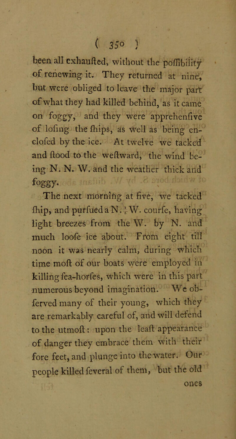 been all exhaufted, without the poinbiiit^ of renewing it. They returned at nine?, but were obliged to leave the major part of what they had killed behind, as it came on foggy, and they were apprehenfive of lofing the fhips, as Well as being en- clofed by the ice. At twelve we tacked and flood to the weftward, the wind be- ing N. N. W. and the weather thick and foggy. The next morning at five, we tacked fhip, and purfueda N.^W. courfe, having light breezes from the W. by N. and much loofe ice about. Ffom eight till noon it was nearly calm, during which time moft of our boats were employed in killing fea-horfes, which were in this part numerous beyond imagination. Wc ob- ferved many of their young, which they are remarkably careful of, and will defend to the utmofl: upon the leaft appearance of danger they embrace them wuth their fore feet, and plunge into the water. Our people killed feveral of them, but the old ones