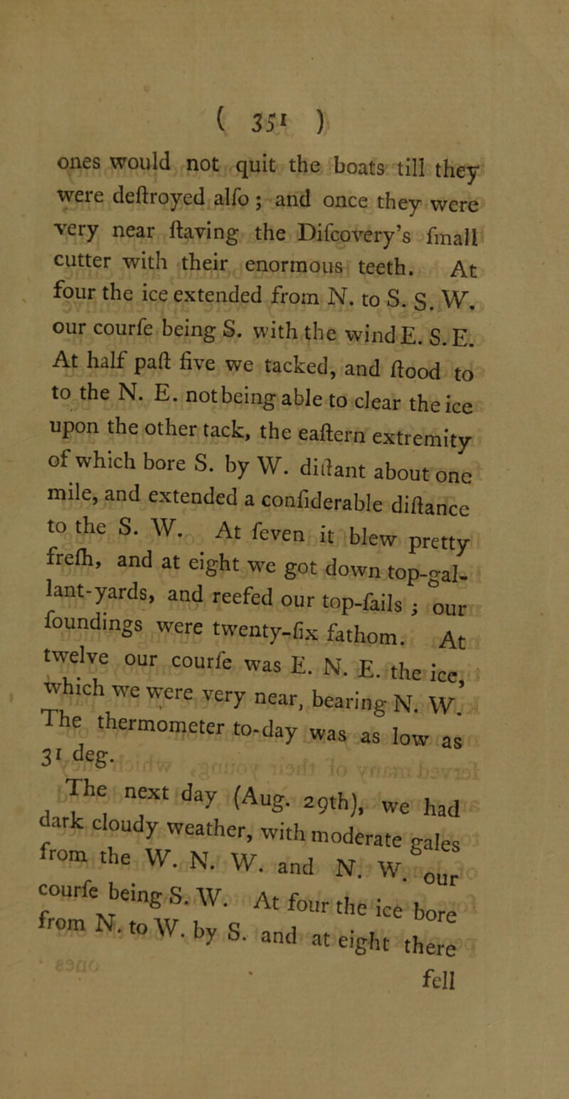 ( 35* ) ones would not quit the boats till they were deftroyed alfo ; and once they were very near ftaving the Difcovery’s fmall cutter with their enormous teeth. At , four the ice extended from N. to S. S. W, our courfe being S. with the windE. S.E. At half pad five we tacked, and fiood to to the N. E. not being able to clear the ice upon the other tack, the eafl:ern extremity of which bore S. by W. diiiant about one mile, and extended a confiderable diflance to the S. W. ^ At feven it blew pretty frefh, and at eight we got down top-<^al- l^ant-yards, and reefed our top-fails ; our foundings were twenty-fix fathom. At twelve our courfe was E. N. E. the ice which we were very near, bearing N. w’ The thermometer to-day was as low as 3* deg. our Lir the ice bore eight there fell