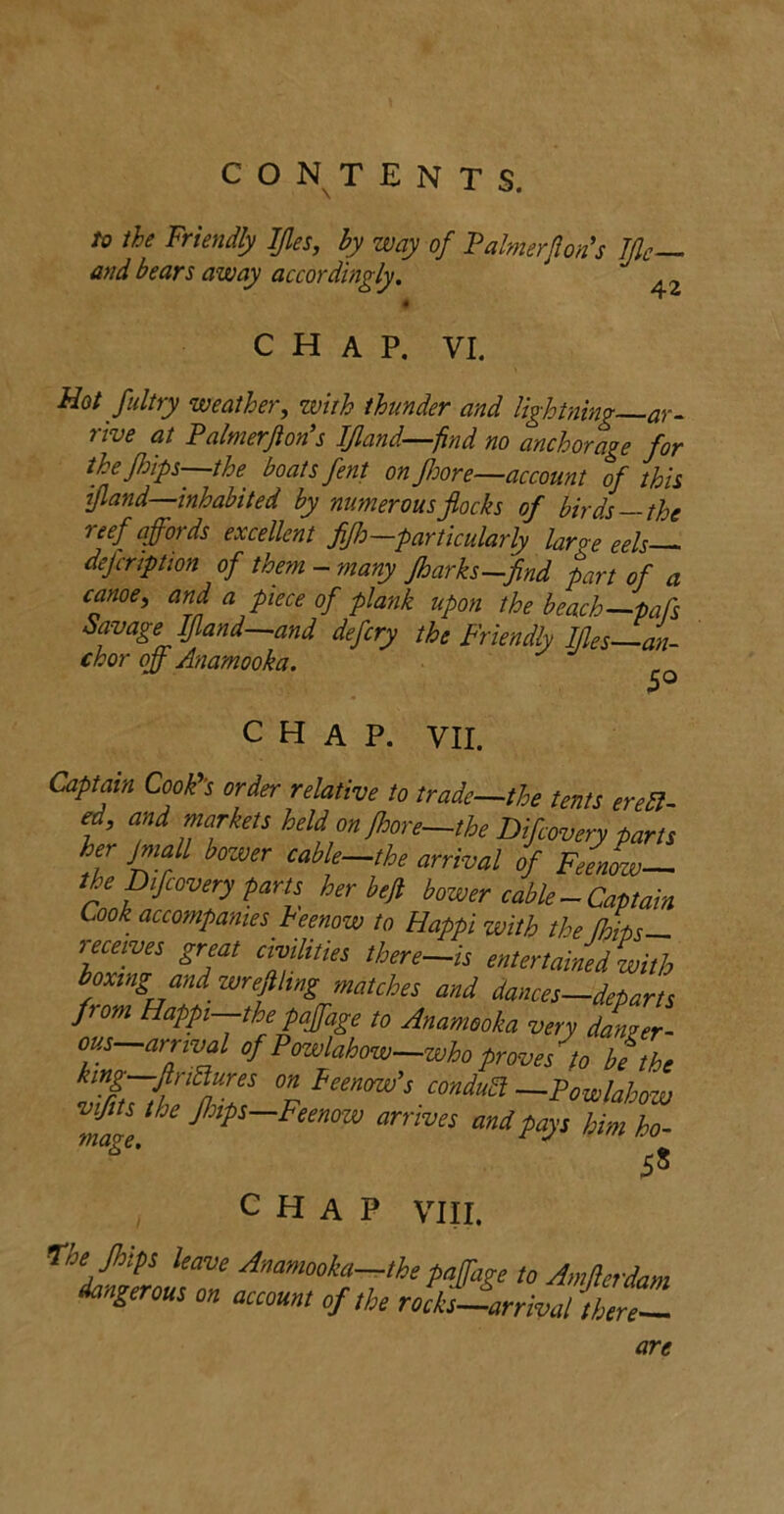 to the Friendly IJles, by way of Falmerjlon's TJlc— and bears away accordingly. CHAP. VI. Hot fultry weather, with thunder and Ughtning-ar- rive at Palmerjion’s IJland-^find no anchorage for thefhips—the boats fent on fJoore—account of this ijland—inhabited by numerous flocks of birds—the reef affords excellent fijh—particularly large eels-^ dejcription of them-many Jharks-find part of a canoe, and a piece of plank upon the beach—pals Savage Ifland—and defcry the Friendly Ifles—an- chor off Anamooka. CHAP. VII. Captain CooF’s order relative to trade—the tents eredl ed, and markets held on fhore—the Difcovery parts her Jmall bower cable-the arrival of FemL— the Difcovery paru her befi bower cable-Captain Look accompanies heenow to Happi with the [hits— receives great chiHties there-is entertained with boxing and wrejihng matches and dances—departs from Happi-the paffage to Anamooka very danger- out-arrival of Pcrwlahow-whoproves^to TL king—firi^ures on FeencnFs conduct —Powlahow 5^ CHAP VIII. n'he Jhtps leave Anamooka—the paffage to Amjlerdam dangerous on account of the rockjJarrival therZ are