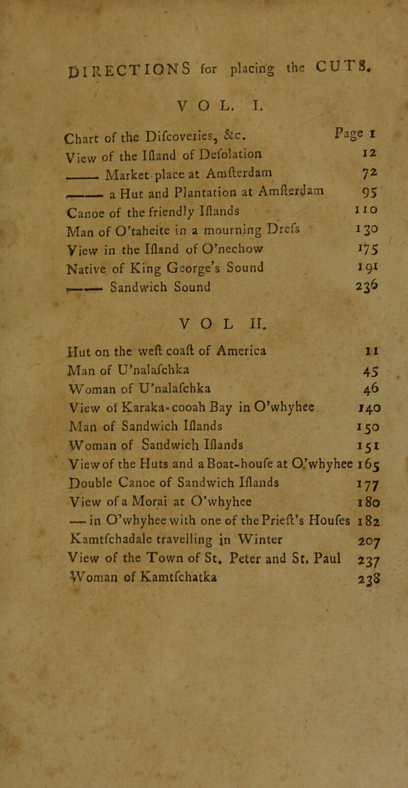 DIRECTIONS for placing the CUTS, V O L. I. Chart of the Difcoveiies, &c. Page i View of the Illand of Defolation I2 , Market place at Amfterdam 7^ a Hut and Plantation at Amflertlam 95 Canoe of the friendly Iflands I to Man of O’taheite in a mourning Drefs 130 View in the Ifland of O’nechow 175 Native of King George’s Sound 191 — Sandwich Sound 23^ V O L II. Hut on the weft coaft of America Ii Man of U’nalafchka 45 Woman of U’nalafchka 46 View of Karaka-cooah Bay in O’whyhee J40 Man of Sandwich Iflands > 150 Woman of Sandwich Iflands 151 View of the Huts and aBoat-houfe at O’whyhee 165 Double Canoe of Sandwich Iflands 177 View of a Morai at O’whyhee 180 — in O’whyhee with one of thePrieft’s Houfes 182 Kamtfchadale travelling in Winter 207 View of the Town of St. Peter and St. Paul 237 Woman of Kamtfchatka 238