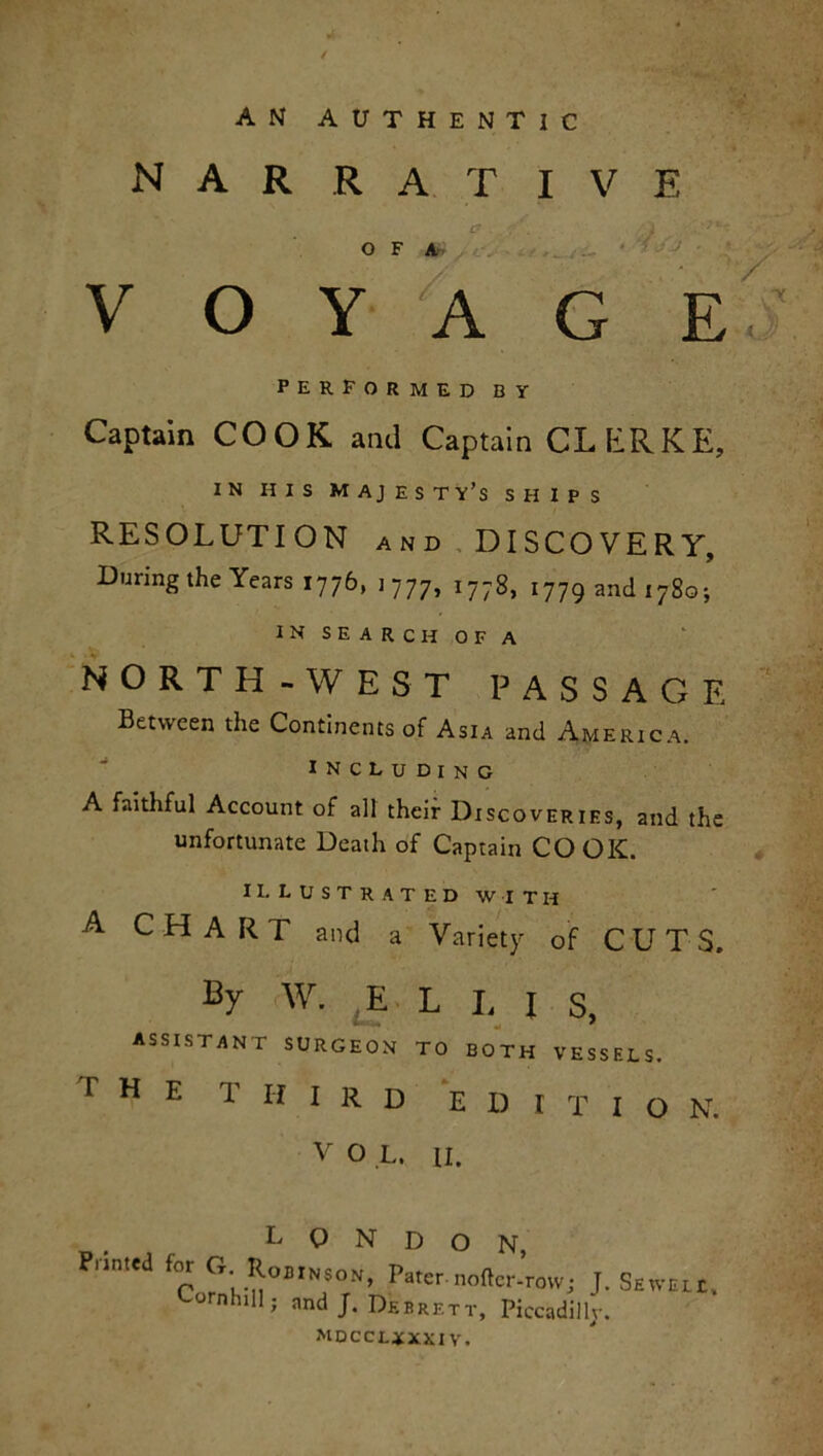 AN AUTHENTIC narrative O F A voyage' performed by Captain COOK and Captain CLERKE, IN HIS MAJESTY’S SHIPS RESOLUTION and DISCOVERY, During the Years 1776, 1 777, 1778, 1779 and 1780; IN SEARCH OF A NORTH-WEST PASSAGE Between the Continents of Asia and America. INCLUDING A faithful Account of all their Discoveries, and the unfortunate Death of Captain COOK. ILLUSTRATED WITH a CHART and a Variety of CUTS. By W. E L I, I s, ASSISTANT SURGEON TO BOTH VESSELS. r H E T I f I R D E I) I T I O N. V O L. II. LONDON, Punted for G Robinson, Pater.nottcr-row; J. Sewell, Cornhill; and J. Debrett, Piccadilly. mdccljxxi v.