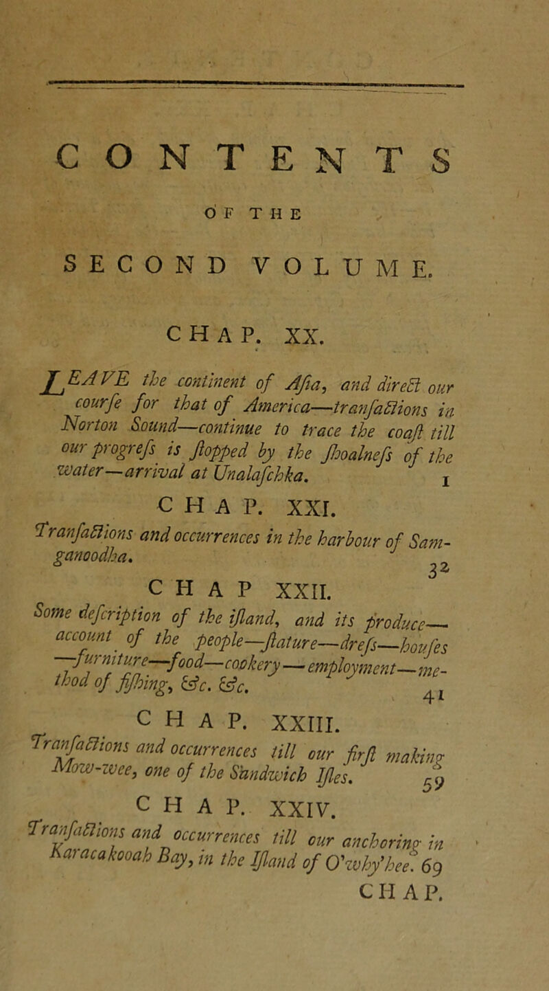 CONTENTS OF THE SECOND VOLUME. CHAP. XX. JJLAVE the continent of Afia, and diredt our courfe for that of America—tranfafiions in Norton Sound—continue to trace the coatl till ourprogrefs is flopped by the Jhoalnefs of the water—arrival at Unalafchka. 1 CHAP. XXL 'Tranfaftions and occurrences in the harbour of Sam- ganoodha. ^ CHAP XXII. Some defcription of the ijland, and its produce- account of the people—ftature—drefs—houfes furniture—food—cookery — employment—me- thod of fiJJoing, &c. &c. 4 L CHAP. XXIII. Tranfafiions and occurrences till our firjl making Mow-wee, one of the Sandwich JJles. 5 y CHAP. XXIV. Tranfaftions and occurrences till our anchoring in Karacakooah Bay, in the If and of O'why'hee 69