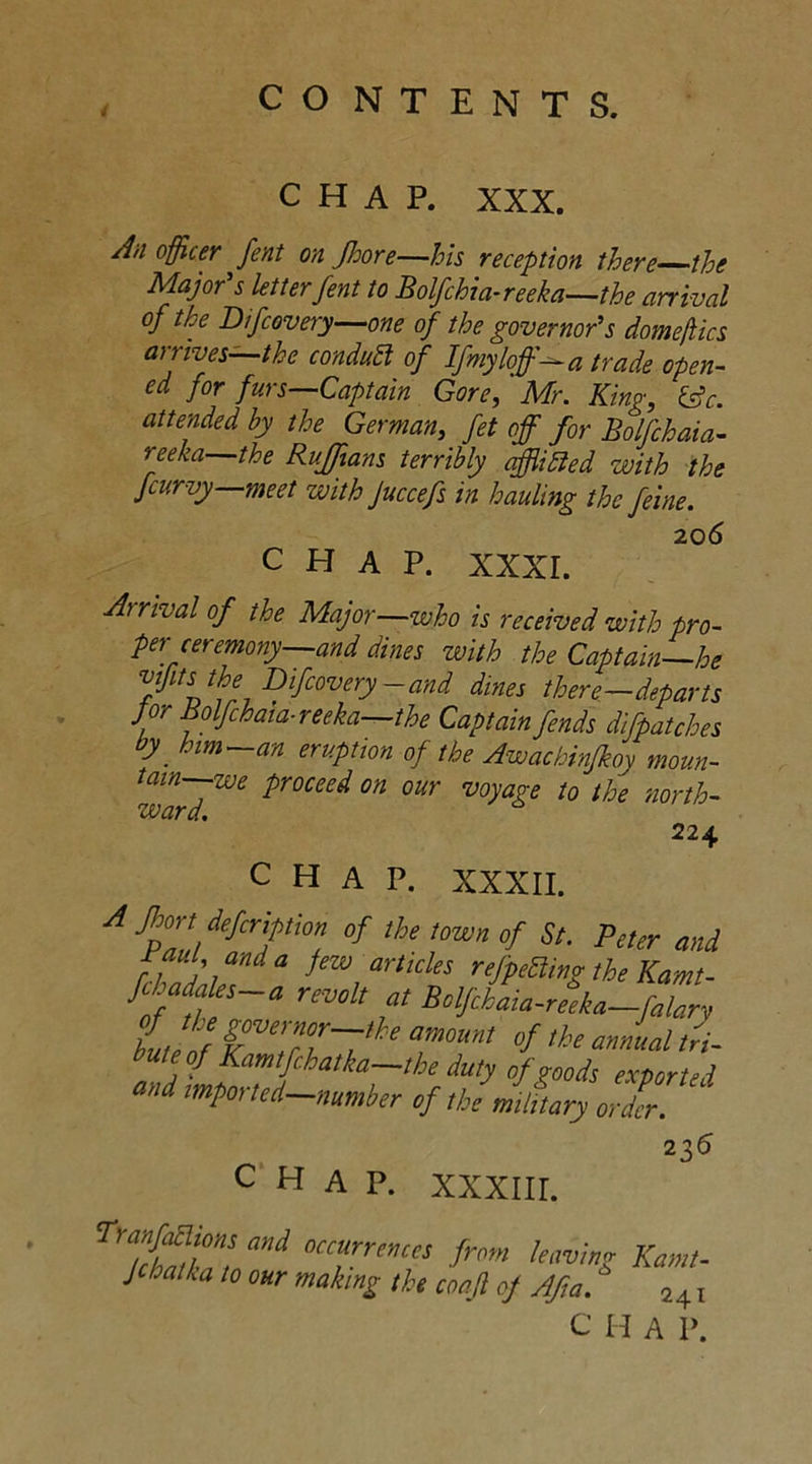 CHAP. XXX. 1)1 °fficer fent on Jhore—his reception there the Major's letter fent to Bolfchia-reeka—the arrival of the Difcovery—one of the governor's domeflics arrives—the conduct of Ifmyloff-a trade open- ed for furs—Captain Gore, Mr. King, &c. attended by the German, fet off for Bolfchaia- neka—the Ruffians terribly afflihled with the fcurvy meet with Juccefs in hauling the feine. CHAP. xxxr. Arrival of the Major—who is received with pro- per ceremony—and dines with the Captain—he Hits the Difcovery-and dines there—departs jor Bolfchaia-reeka—the Captain fends difpatches by him—an eruption of the Awachinfkoy moun- tain we proceed on our vovap-e to th? *nrtL- CHAP. XXXIII. occurrences from leaving Kamt- naking the coaft of Afia. 2^i