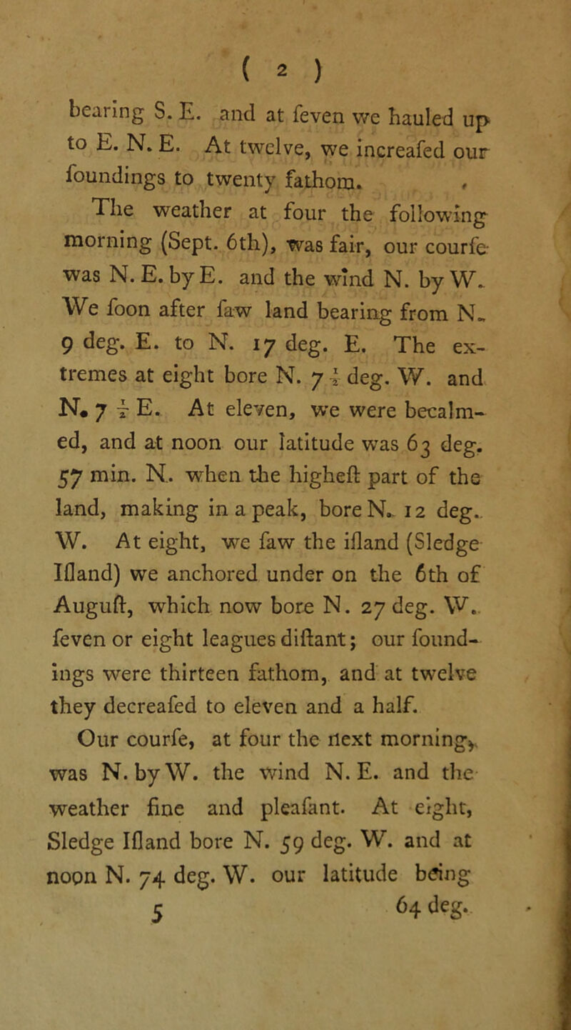 bearing S. E. and at feven we hauled up to E. N. E. At twelve, we increafed our foundings to twenty fathom. The weather at four the following morning (Sept. 6th), was fair, our courfe- was N. E. by E. and the wind N. by W. We foon after faw land bearing from N„ 9 deg. E. to N. 17 deg. E. The ex- tremes at eight bore N. 7 i deg. W. and N. 7 t E. At eleven, we were becalm- ed, and at noon our latitude wras 63 deg. 57 min. N.. when the higheft part of the land, making in a peak, boreN.. 12 deg.. W. At eight, we faw the iiland (Sledge Ifland) we anchored under on the 6th of Auguft, which now bore N. 27 deg. W. feven or eight leagues diftant; our found- ings were thirteen fathom, and at twelve they decreafed to eleven and a half. Our courfe, at four the next morning* was N. byW. the wind N. E. and the weather fine and pleafant. At eight, Sledge Ifland bore N. 59 deg. W. and at noon N. 74 deg. W. our latitude bang 5 64 deg.