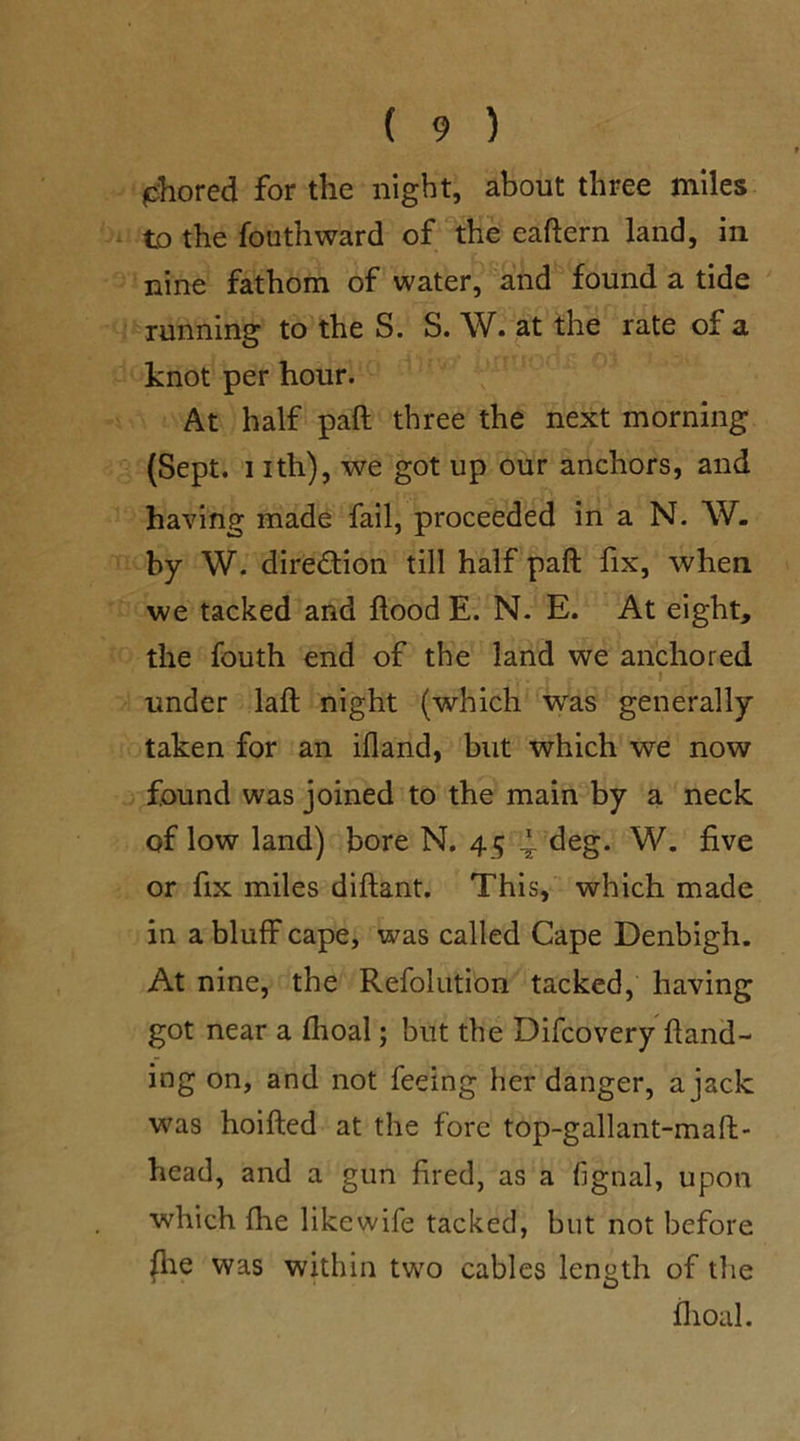 shored for the night, about three miles to the fouthward of the eaftern land, in nine fathom of water, and found a tide running to the S. S. W. at the rate of a knot per hour. At half paft three the next morning (Sept, nth), we got up our anchors, and having made fail, proceeded in a N. W. by W. direction till half paft fix, when we tacked and ftood E. N. E. At eight, the fouth end of the land we anchored .... j r «l under laft night (which was generally taken for an ifland, but which we now found was joined to the main by a neck of low land) bore N. 45 4- deg. W. five or fix miles diftant. This, which made in a bluff cape, was called Cape Denbigh. At nine, the Refolutibn tacked, having got near a fhoal; but the Difcovery hand- ing on, and not feeing her danger, a jack was hoifted at the fore top-gallant-maft- head, and a gun fired, as a fignal, upon which flie likewife tacked, but not before flie was within two cables length of the fhoal.