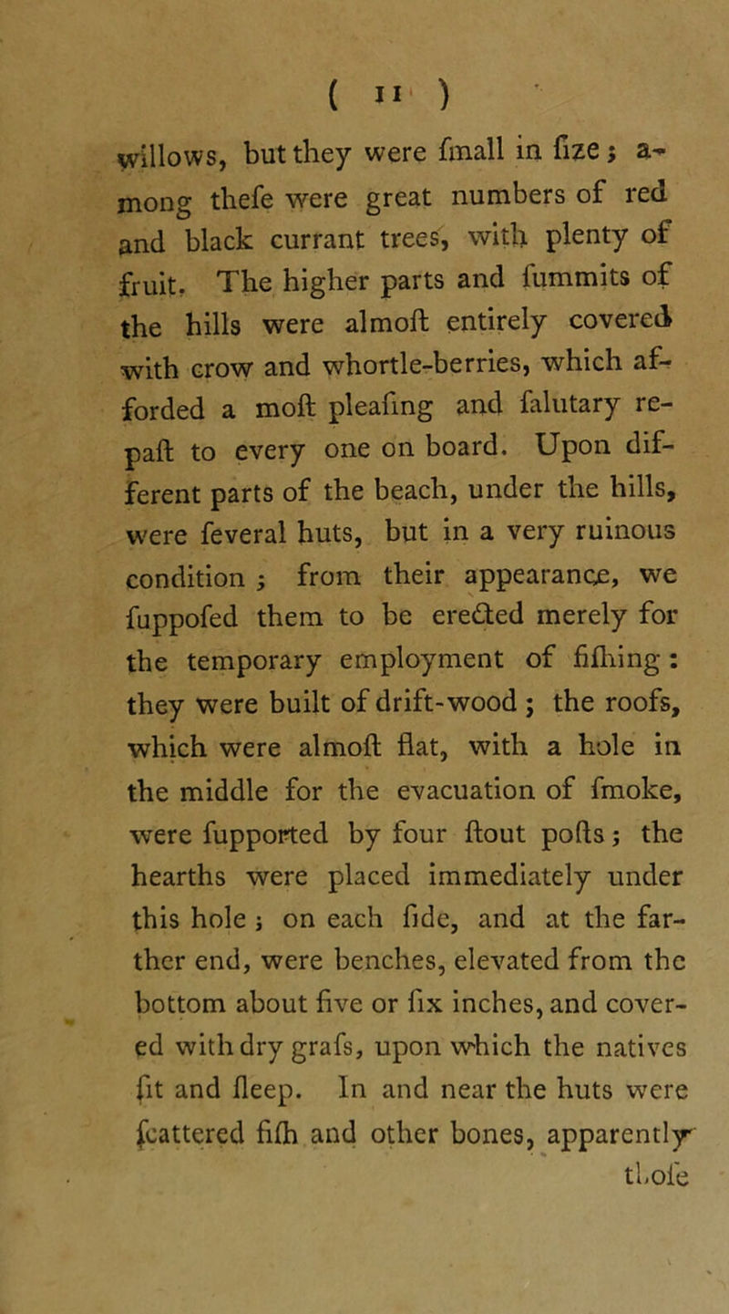 ( >1 ) willows, but they were fmall in fize ; mong thefe were great numbers of red and black currant trees, with plenty of fruit. The higher parts and fummits of the hills were aim oft entirely covered with crow and whortle-berries, which af- forded a moft pleafing and falutary re- paft to every one on board. Upon dif- ferent parts of the beach, under the hills, were feveral huts, but in a very ruinous condition ; from their appearance, we fuppofed them to be ere&ed merely for the temporary employment of filhing : they were built of drift-wood ; the roofs, which were almoft flat, with a hole in the middle for the evacuation of fmoke, were fupported by four flout pofts; the hearths were placed immediately under this hole ; on each fide, and at the far- ther end, were benches, elevated from the bottom about five or fix inches, and cover- ed with dry grafs, upon which the natives fit and fleep. In and near the huts were feattered fifh and other bones, apparently thole