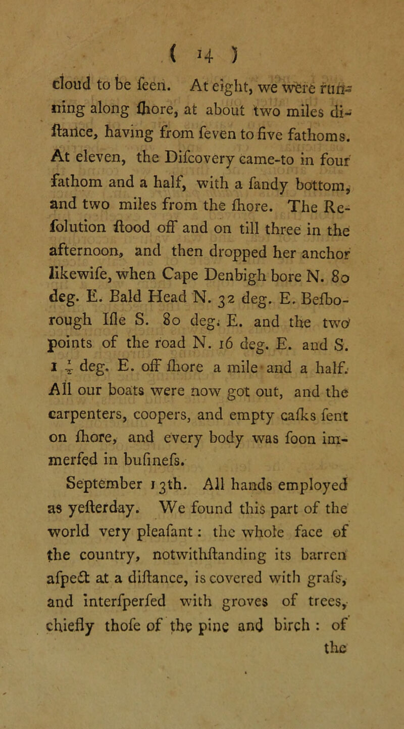 cloud to be feen. At eight, we were run- ning along fhore, at about two miles di- stance, having from feven to five fathoms. At eleven, the Difcovery eame-to in four fathom and a half, with a fandy bottom, and two miles from the fhore. The Re- folution Rood off and on till three in the afternoon, and then dropped her anchor likewife, when Cape Denbigh bore N. 80 deg. E. Bald Head N. 32 deg. E. Befbo- rough Ifle S. 80 deg; E. and the two points of the road N. 16 deg. E. and S. 1 4- deg. E. off fhore a mile and a half. All our boats were now got out, and the carpenters, coopers, and empty cafks fent on fhore, and every body was foon im- merfed in bufinefs. September 13th. All hands employed as yeflerday. We found this part of the world very pleafant: the whole face of the country, notwithftanding its barren afpe£t at a diftance, is covered with grafs, and interfperfed with groves of trees, chiefly thofe of the pine and birch : of the