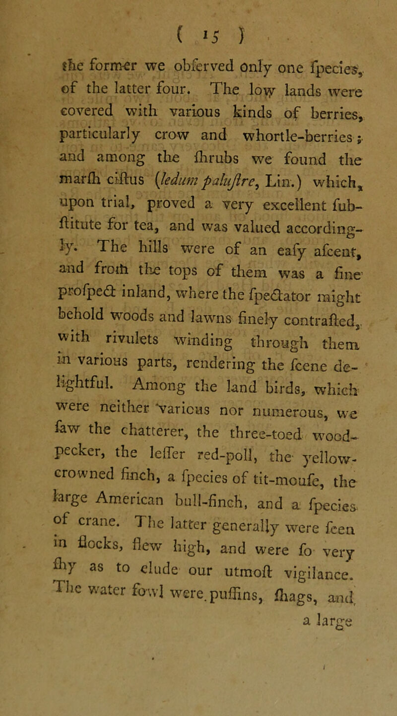 ( '5 ) {he former we obferved only one fpecies, of the latter four. The loyp lands were covered with various kinds of berries, particularly crow and whortle-berries; and among the fhrubs we found the marlh ciftus [ledum palujlre^ Lin.) which, upon trial, proved a very excellent fub- fiitute for tea, and was valued according- O 1}r* The hills were of an eafy afcent, and froih the tops of them was a fine’ profped: inland, where the fpedator might behold woods and lawns finely contrafted, with rivulets winding through them m various parts, rendering the fcene de- lightful. Among the land birds, which were neither 'various nor numerous, we law the chatterer, the three-toed wood- pecker, the Idler red-poll, the yellow- crowned finch, a fpecies of tit-moufe, the large American bull-finch, and a fpecies. of crane. The latter generally were feen in flocks, flew high, and were fo very fliy as to elude our utinoft vigilance. The water fowl were, puffins, ffiags, and a large /