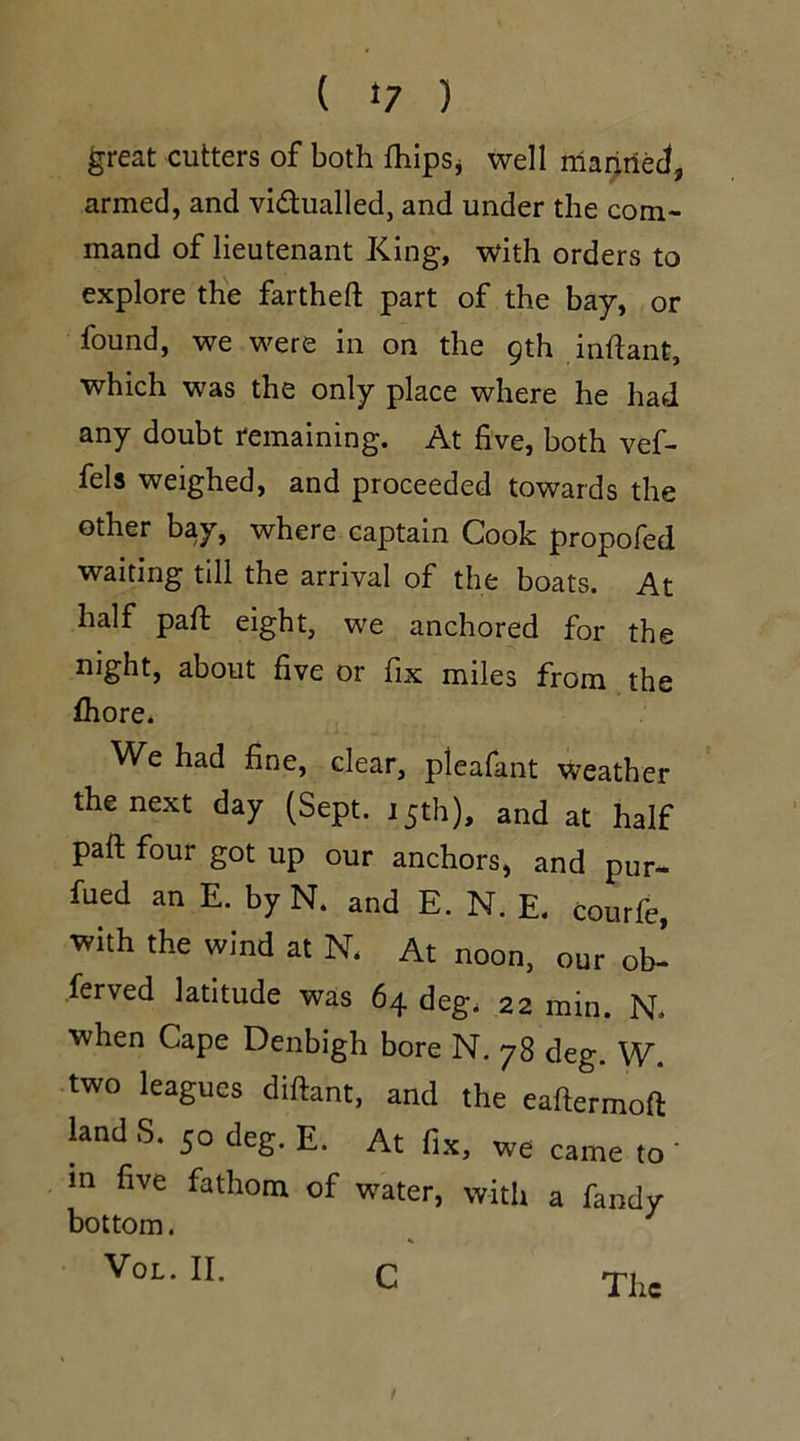 great cutters of both {hips* well manned, armed, and vi&ualled, and under the com- mand of lieutenant King, with orders to explore the fartheft part of the bay, or found, we were in on the 9th inflant, which was the only place where he had any doubt remaining. At five, both vef- fels weighed, and proceeded towards the other bay, where captain Cook propofed waiting till the arrival of the boats. At half paft eight, we anchored for the night, about five or fix miles from the fhore. We had fine, clear, pieafant weather the next day (Sept. 15th), and at half paft four got up our anchors, and pur- ged an E. by N. and E. N. E. courfe, with the wind at N. At noon, our ob- ferved latitude was 64 deg. 22 min. N. when Cape Denbigh bore N. 78 deg. W. two leagues diftant, and the eaftermoft land S. 50 deg. E. At fix, we came to in five fathom of water, with a fandy bottom. 1 1