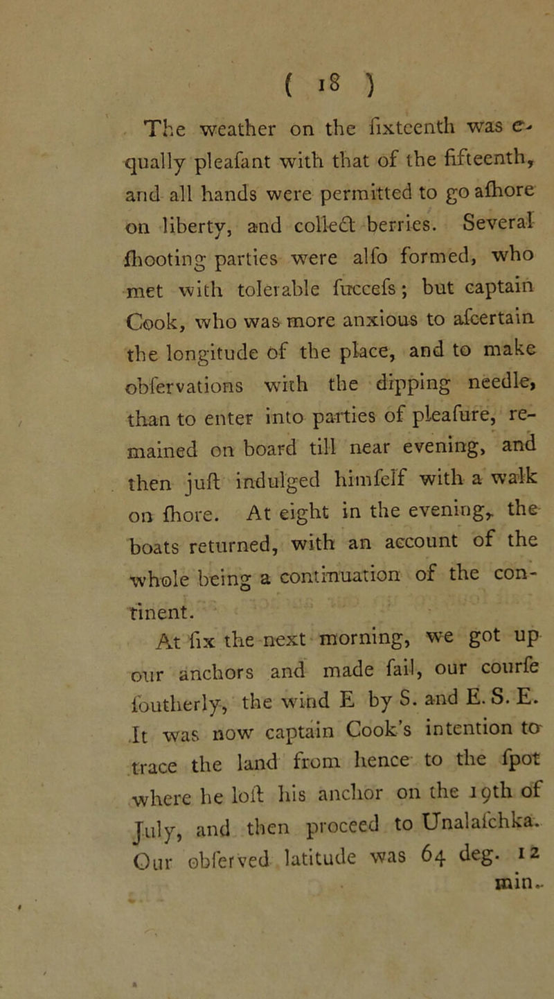 ( >8 ) The weather on the fixteenth was e- qually pleafant with that of the fifteenth, and all hands were permitted to go afhore on liberty, and colled: berries. Several fhooting parties were alfo formed, who met with tolerable ftrccefs; but captain Cook, who was more anxious to afcertain the longitude of the place, and to make obfervations with the dipping needle, than to enter into parties of pleafure, re- mained on board till near evening, and then juft indulged himfelf with a walk on fhore. At eight in the evening,, the boats returned, with an account of the whole being a continuation of the con- tinent. At fix the next morning, we got up our anchors and made fail, our courfe l'outherly, the wind E by S. and E. S. E. It was now captain Cook s intention to trace the land from hence to the fpot where he loft his anchor on the i pth of July, and then proceed to Unalafchka. Our obferved latitude was 64 deg. 12 min.-