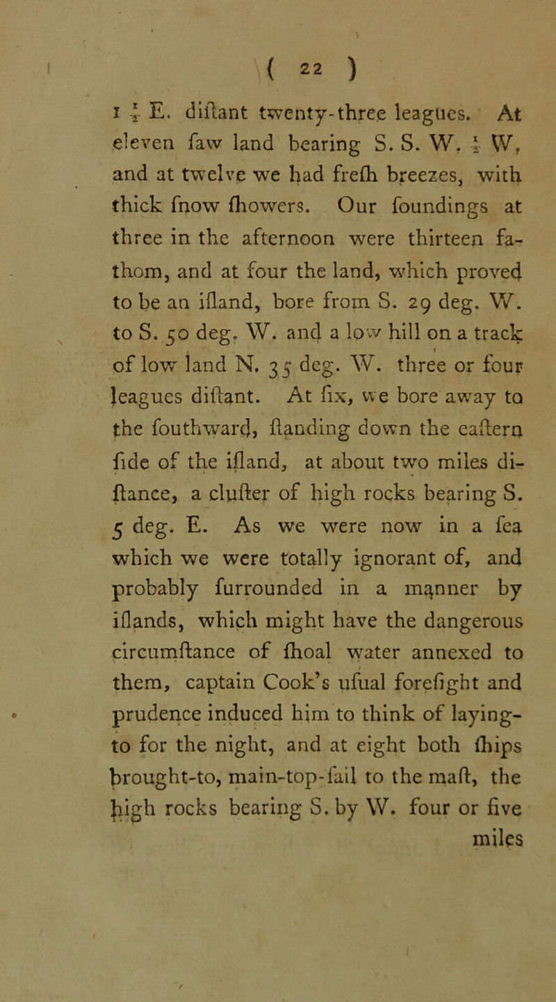 i | E. diilant twenty-three leagues. At eleven faw land bearing S. S. W. \ \V. and at twelve we had frefh breezes, with thick fnow fhowers. Our foundings at three in the afternoon were thirteen fa- thom, and at four the land, which proved to be an ifland, bore from S. 29 deg. W. to S. 50 deg. W. and a low hill on a track , 1 of low land N. 35 deg. W. three or four leagues difiant. At fix, we bore away to the fouthwardj handing down the eaflern fide of the ifland, at about two miles di- flance, a clutter of high rocks bearing S. 5 deg. E. As we were now in a fea which we were totally ignorant of, and probably furrounded in a manner by iflands, which might have the dangerous circumftance of fhoal water annexed to them, captain Cook’s ufual forefight and prudence induced him to think of laying- to for the night, and at eight both fhips Jirought-to, main-top-fail to the mad, the Jiigh rocks bearing S. by W. four or five miles