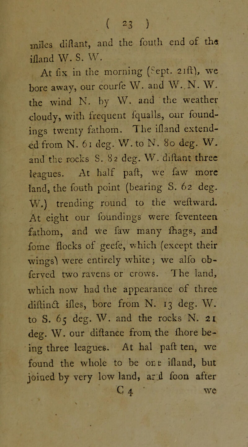 miles diflant, and the fouth end of the ifland W. S. W. At fix in the morning (Sept. 21ft), we bore away, our courfe W. and W..N. W. the wind N. by W. and the weather cloudy, with frequent fqualls, our found- ings twenty fathom. The ifland extend- ed from N. 61 deg. W. to N. 80 deg. W. and the rocks S. 82 deg. W. diftant three leagues. At half paft, we faw more land, the fouth point (bearing S. 62 deg. W.) trending round to the weftward. At eight our foundings were feventeen fathom, and we faw many fhags, and fome flocks of geefe, which (except their wings'! were entirely white j we alfo ob- ferved two ravens or crows. The land, which now had the appearance of three diftinft ifles, bore from N. 13 deg. W. to S. 65 deg. W. and the rocks N. 21 deg. W. our diflance from the fhore be- ing three leagues. At hal paft ten, we found the whole to be one ifland, but joined by very low land, ari foon after C 4 * we