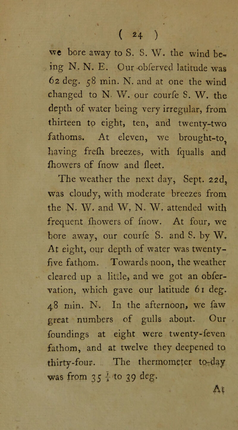 we bore away to S. S. W. the wind be^ ing N. N. E. Our •obferved latitude was 62 deg. 58 min. N. and at one the wind changed to N. W. our courfe S. W. the depth of water being very irregular, from thirteen to eight, ten, and twenty-two fathoms. At eleven, we brought-to? having frefh breezes, with fqualls and fhowers qf fnow and fleet. The weather the next day, Sept. 22d, was cloudy, with moderate breezes from the N. W. and W. N. W. attended with frequent fhowers of fnow. At four, we bore away, our courfe S. and S. by W. At eight, our depth of water was twenty- five fathom. Towards uoon, the weather cleared up a little, and we got an obfer- vation, which gave our latitude 61 deg. 48 min. N. In the afternoon, we faw great numbers of gulls about. Our foundings at eight were twenty-feven fathom, and at twelve they deepened to thirty-four. The thermometer to-day was from 35 {- to 39 deg. At