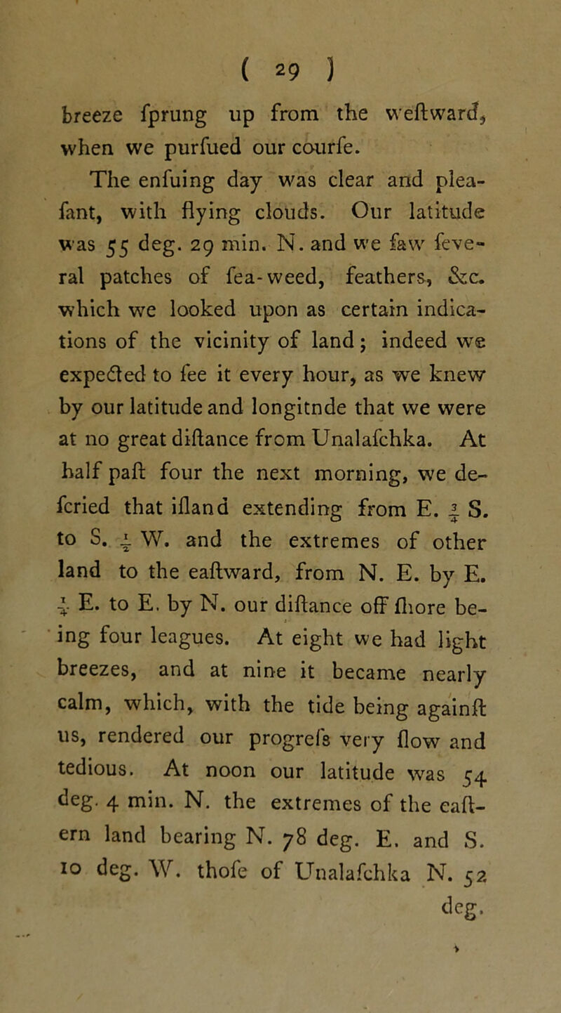 breeze fprung up from the weftward, when we purfued our courfe. The enfuing day was clear and plea- fant, with flying clouds. Our latitude was 55 deg. 29 min. N. and we favv feve- ral patches of fea-weed, feathers, &c. which we looked upon as certain indica- tions of the vicinity of land; indeed we expected to fee it every hour, as we knew by our latitude and longitnde that we were at no great diftance from Unalafchka. At half paft four the next morning, we de~ fcried that iflana extending from E. 4 S. to S. i. W. and the extremes of other land to the eaftward, from N. E. by E. I- E. to E. by N. our diftance offfhore be- ing four leagues. At eight we had light breezes, and at nine it became nearly calm, which, with the tide being againft us, rendered our progrefs very flow and tedious. At noon our latitude was 54 deg. 4 min. N. the extremes of the eaft- ern land bearing N. 78 deg. E. and S. 10 deg. W. thofe of Unalafchka N. 52 deg.