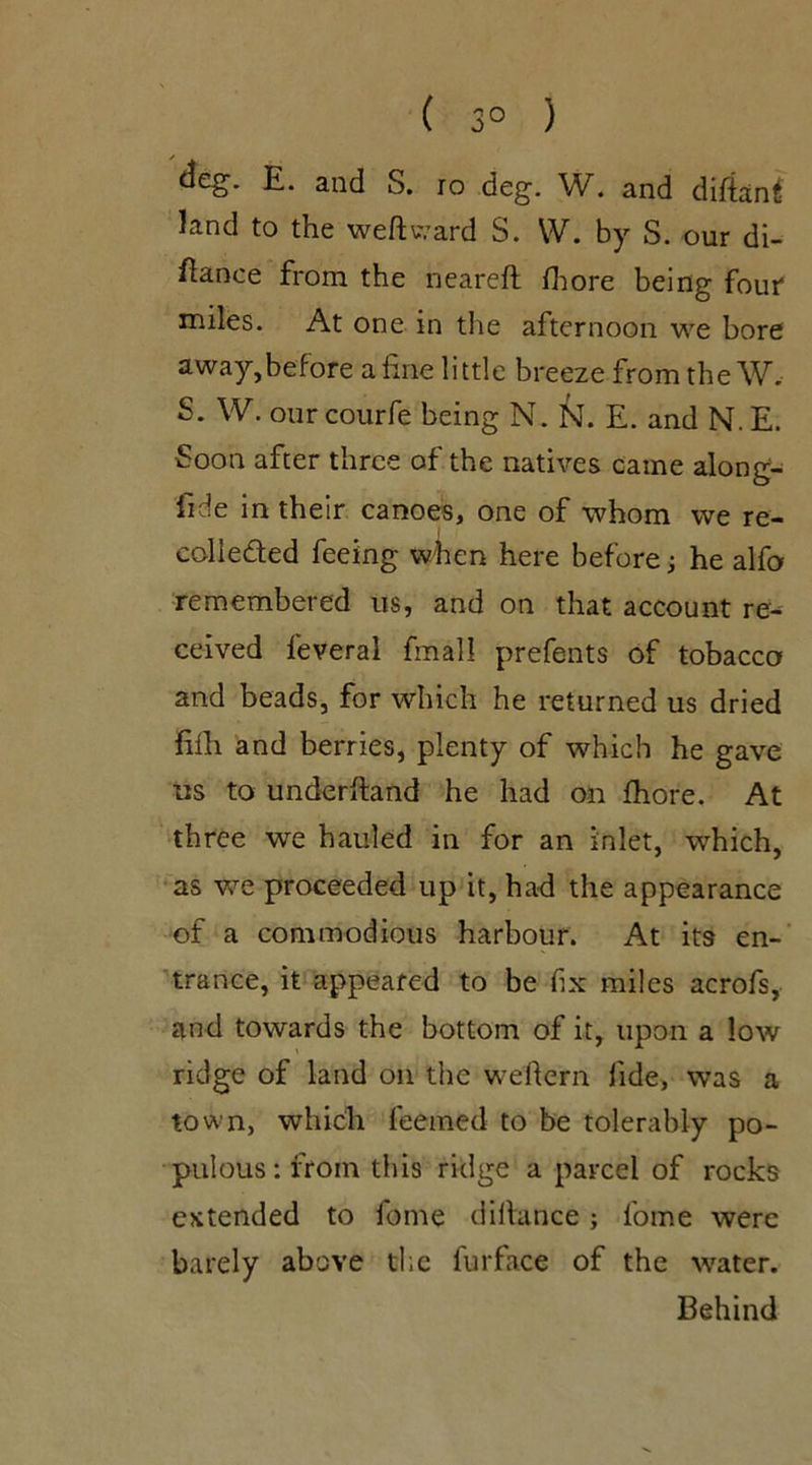 ( 3° ) deg. E. and S. 10 deg. W. and diftanl- land to the weft ward S. W. by S. our di- ftance from the neareft fhore being four miles. At one in the afternoon we bore away,before a fine little breeze from the W, S. W. our courfe being N. N. E. and N. E. •Soon after three of the natives came along- lide in their canoes, one of whom we re- colleded feeing when here before; he alfo remembered us, and on that account re- ceived feveral fmall prefents of tobacco and beads, for which he returned us dried fifh and berries, plenty of which he gave us to underhand he had on fhore. At three we hauled in for an inlet, which, as we proceeded up it, had the appearance of a commodious harbour. At its en- trance, it appeared to be fix miles acrofs, and towards the bottom of it, upon a low ridge of land oil the weftern fide, was a town, which feemed to be tolerably po- pulous: from this ridge a parcel of rocks extended to fome diltance; lome were barely above the furfa.ee of the water. Behind