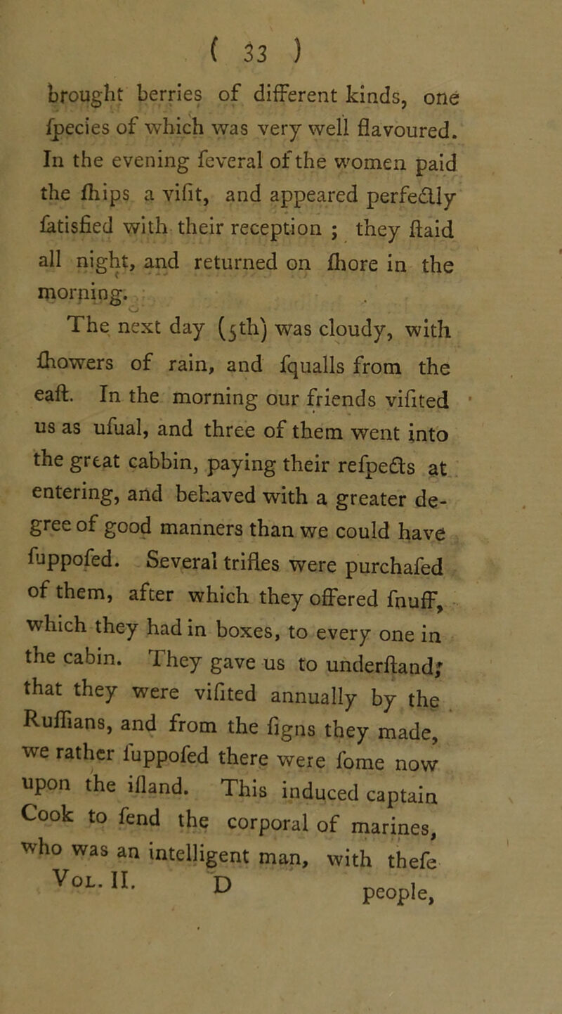 brought berries of different kinds, one fpecies of which was very well flavoured. In the evening feveral of the women paid the fhips a yifit, and appeared perfectly fatisfied with their reception ; they ftaid all night, and returned on fhore in the morning. O' The next day (5th) was cloudy, with fhowers of rain, and fqualls from the eaft. In the morning our friends vifited us as ufual, and three of them went into the great cabbin, paying their refpe&s at entering, and behaved with a greater de- gree of good manners than we could have fuppofed. Several trifles were purchafed of them, after which they offered fnuff, which they had in boxes, to every one in the cabin. They gave us to underhand; that they were vifited annually by the Ruflians, and from the figns they made, we rather fuppofed there were fome now upon the illand. This induced captain Cook to fend the corporal of marines, who was an intelligent man, with thefe VoL' U- D people,