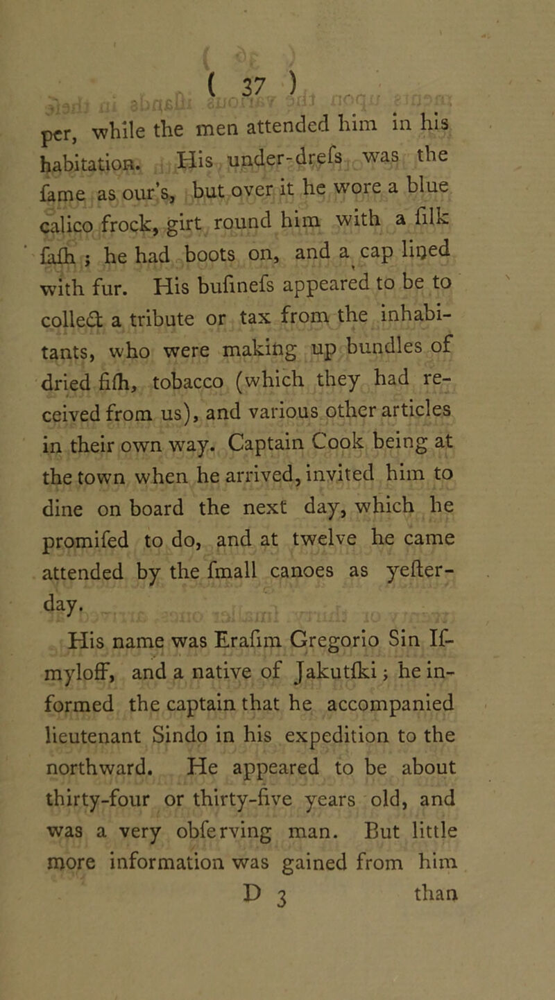 3h ( J 7 ) per, while the men attended him in. his habitation. His under-drefs was the fame as our’s, but over it he wore a blue calico frock, girt round him with a filk fifh : he had boots on, and a cap lined with fur. His bufinefs appeared to be to colled; a tribute or tax from the inhabi- tants, who were making up bundles of dried fifh, tobacco (which they had re- ceived from us), and various other articles in their own way. Captain Cook being at the town when he arrived, invited him to dine on board the next day, which he promifed to do, and at twelve he came attended by the fmall canoes as yefter- day. His name was Erafim Gregorio Sin If- myloff, and a native of Jakutfki; he in- formed the captain that he accompanied lieutenant Sindo in his expedition to the northward. He appeared to be about thirty-four or thirty-five years old, and was a very obferving man. But little more information was gained from him D 3 than