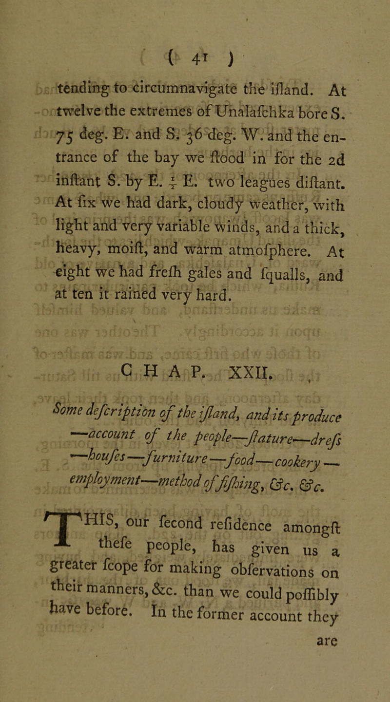 tending to circumnavigate the ifland. At twelve the extremes of Unalafchka bore S. 75 deg. E. and S. 36 deg. W. and the en- trance of the bay we flood in for the 2d inftant S. by E. 4 E. two leagues diftant. At fix we had dark, cloudy weather, with light and very variable winds, and a thick, heavy, moift, and warm atmofphere. At eight we had frefh gales and fqualls, and at ten it rained very hard. CHAP. XXII. Some defcription of the ijland, and its produce —account of the people—flature—drefs —houfes —furni ture —food— cookery — employment—method offjhing, &c. &c. ^TT^HIS, our fecond refidence amongft A thefe people, has given us a greater fcope for making obfervations on their manners, &c. than we could poflibly have before. In the former account they are