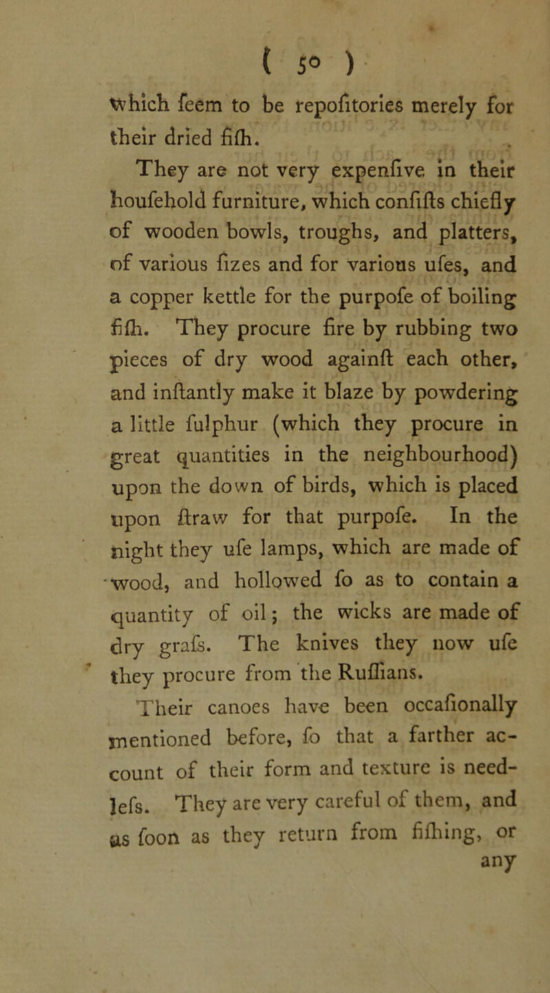 which, feem to be repofitories merely for their dried fifh. They are not very expenfive, in their houfehold furniture, which confifts chiefly of wooden bowls, troughs, and platters, of various fizes and for various ufes, and a copper kettle for the purpofe of boiling fifh. They procure fire by rubbing two pieces of dry wood againft each other, and inftantly make it blaze by powdering a little fulphur (which they procure in great quantities in the neighbourhood) upon the down of birds, which is placed upon ftraw for that purpofe. In the night they ufe lamps, which are made of 'wood, and hollowed fo as to contain a quantity of oil; the wicks are made of dry grafs. The knives they now ufe they procure from the Ruffians. Their canoes have been occafionally mentioned before, fo that a farther ac- count of their form and texture is need- lefs. They are very careful of them, and as foon as they return from fifhing, or any