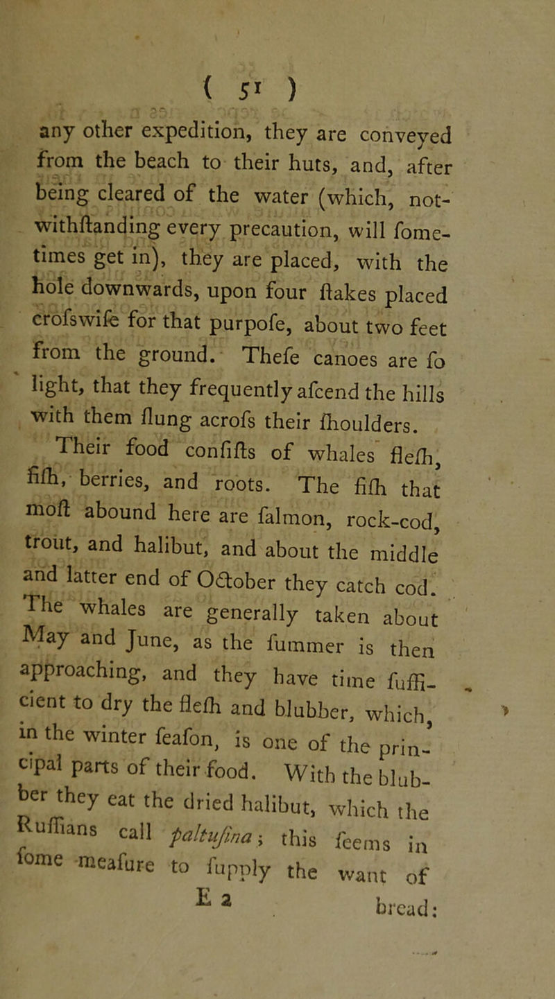 ft p<y 0ia.3t r'* any other expedition, they are conveyed from the beach to their huts, and, after being cleared of the water (which, not- withftanding every precaution, will fome- times get in), they are placed, with the hole downwards, upon four hakes placed crofswife for that purpofe, about two feet from the ground. Thefe canoes are fo light, that they frequently afeend the hills with them Hung acrofs their ihoulders. Their food confihs of whales fle/h, filh, berries, and roots. The fifh that moft abound here are falmon, rock-cod, trout, and halibut, and about the middle and latter end of October they catch cod. The whales are generally taken about May and June, as the fummer is then approaching, and they have time fuffi- cicnt to dry the flefli and blubber, which in the winter feafon, is one of the prin- cipal parts of their food. With the blub- ber they eat the dried halibut, which the Rulhans call faltujina, this feems in °mC meafure to fupply the want of T 3 .1. ■ #